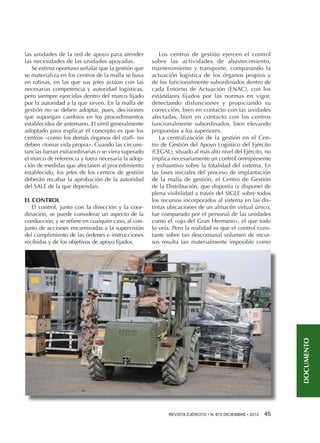 EL CONTROL
El control, junto con la dirección y la coordinación, se puede considerar un aspecto de la
conducción, y se refiere en cualquier caso, al conjunto de acciones encaminadas a la supervisión
del cumplimiento de las órdenes e instrucciones
recibidas y de los objetivos de apoyo fijados.

Los centros de gestión ejercen el control
sobre las actividades de abastecimiento,
mantenimiento y transporte, comparando la
actuación logística de los órganos propios y
de los funcionalmente subordinados dentro de
cada Entorno de Actuación (ENAC), con los
estándares fijados por las normas en vigor,
detectando disfunciones y propiciando su
corrección, bien en contacto con las unidades
afectadas, bien en contacto con los centros
funcionalmente subordinados, bien elevando
propuestas a los superiores.
La centralización de la gestión en el Centro de Gestión del Apoyo Logístico del Ejército
(CEGAL), situado al más alto nivel del Ejército, no
implica necesariamente un control omnipresente
y exhaustivo sobre la totalidad del sistema. En
las fases iniciales del proceso de implantación
de la malla de gestión, el Centro de Gestión
de la Distribución, que disponía (y dispone) de
plena visibilidad a través del SIGLE sobre todos
los recursos incorporados al sistema en las distintas ubicaciones de un almacén virtual único,
fue comparado por el personal de las unidades
como el «ojo del Gran Hermano», el que todo
lo veía. Pero la realidad es que el control constante sobre tan descomunal volumen de recursos resulta tan materialmente imposible como

DOCUMENTO

las unidades de la red de apoyo para atender
las necesidades de las unidades apoyadas.
Se estima oportuno señalar que la gestión que
se materializa en los centros de la malla se basa
en rutinas, en las que sus jefes actúan con las
necesarias competencia y autoridad logísticas,
pero siempre ejercidas dentro del marco fijado
por la autoridad a la que sirven. En la malla de
gestión no se deben adoptar, pues, decisiones
que supongan cambios en los procedimientos
establecidos de antemano. El símil generalmente
adoptado para explicar el concepto es que los
centros –como los demás órganos del staff– no
deben «tomar vida propia». Cuando las circunstancias fueran extraordinarias o se viera superado
el marco de referencia y fuera necesaria la adopción de medidas que afectasen al procedimiento
establecido, los jefes de los centros de gestión
deberán recabar la aprobación de la autoridad
del SALE de la que dependan.

REVISTA EJÉRCITO • N. 872 DICIEMBRE • 2013 45 

 