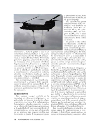 innecesario. La malla de gestión se basa en un
conjunto de centros que trabajan en red, y cada
centro sirve a una autoridad del SALE. Esta autoridad, es responsable de un ENAC, determinado
por un área geográfica, un conjunto de unidades,
de sistemas de armas, e incluso de actividades
logísticas específicas. El control en la malla está
descentralizado, de manera que cada centro ha
de aplicar su atención en el ENAC correspondiente. El CEGAL, en realidad debe «controlar
a los controladores», sin perjuicio de centrar su
atención, con el máximo detalle, en aquellas
actividades y subprocesos que en cada momento
sean de mayor interés o prioridad.
Para poder controlar, esto es, verificar la eficacia/eficiencia de la aplicación de las capacidades en la satisfacción de las necesidades de las
unidades, los centros se apoyan en los procedimientos de gestión de información logística y en
los indicadores.
EL SEGUIMIENTO
Este proceso, aunque implícito en la
normativa, se estima esencial porque es un
potenciador del sistema. Se entiende así por
seguimiento, en el marco de la malla de gestión,
la compilación y, fundamentalmente, el análisis
de la información logística para proporcionar
a la autoridad del SALE correspondiente el
conocimiento que precisa para el desarrollo
de sus funciones, para proponer medidas que
incrementen la eficacia de los apoyos prestados
46 

REVISTA EJÉRCITO • N. 872 DICIEMBRE • 2013

y optimicen los recursos, tanto
humanos como materiales, de
los que se disponga.
Esta capacidad de gestión
del conocimiento estaba contemplada en el diseño de los
Centros de Gestión de la Distribución (CGD), del Mantenimiento (CGMT) y del Transporte (CGTP), pero se debe
desarrollar también en todos y
cada uno de los demás centros
de la malla.
En general, en estos centros
se extraen datos y se elabora
información para proporcionar el conocimiento que necesita la autoridad del SALE a la
que sirven sobre la situación logística del ENAC
correspondiente, en relación con el balance entre
las necesidades de apoyo y las capacidades a
aplicar o aplicadas para satisfacerlas. Este conocimiento retroalimenta además al propio centro,
ya que le permite corregir o mejorar los procedimientos aplicados y especialmente anticipar
disfunciones.
En el caso de los Centros de Integración y
Control del Apoyo Logístico (CICAL) de las unidades logísticas de la Fuerza Terrestre o del Mando
de Canarias, es decir, los Grupos Logísticos (GL)
de las Brigadas y las Unidades Logísticas (ULOG)
de las Comandancias Generales, el proceso de
seguimiento no solo aporta valor a la actuación
del GL/ULOG en la malla de gestión, apoyando
a sus jefes como autoridades del SALE, sino al
funcionamiento de la propia Brigada o de la
Comandancia General, ofreciendo al General, a
través de su Estado Mayor, el conocimiento preciso de la situación logística de la gran unidad,
para facilitar la adopción de las decisiones que
procedan. Por otra parte, resulta evidente que, en
relación con las unidades orgánicas de las grandes unidades, parte de las normas de actuación
logística que formarán parte de las rutinas integradas del CICAL, serán emitidas por el General
Jefe de la Brigada o el Comandante General.
Este conocimiento logístico se difunde a los
demás órganos del propio centro que lo necesiten para el desarrollo de sus actividades, a los
demás centros subordinados o superiores sobre

 