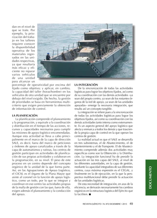 LA PLANIFICACIÓN
La planificación comprende el planeamiento
y la programación, y equivale a la coordinación
y distribución en el tiempo de las acciones, recursos y capacidades necesarios para cumplir
las misiones de apoyo logístico encomendadas.
Aunque esta actividad se lleva a cabo principalmente en el marco de la capa de dirección
SALE, es decir, fuera del marco de peticiones
y órdenes de apoyo canalizados a través de la
capa de automatismos y rutinas, los centros de
gestión participan en actividades de planificación de sus propias actividades y colaboran en
la programación, en su nivel. El peso de este
proceso en un centro depende del concepto
orgánico de la unidad de la que forma parte.
Así, en las Agrupaciones de Apoyo Logístico,
el CICAL es el órgano de la Plana Mayor que
asiste al coronel en la función de apoyo logístico, como un todo, por lo que se integran y
coordinan en ese centro las actividades propias
de la malla de gestión con las que, fuera de ella,
exigen además el planeamiento y la conducción
del apoyo.

LA INTEGRACIÓN
De la sincronización de todas las actividades
logísticas para lograr los objetivos fijados, así como
de su coordinación con las demás actividades –ya
sean del propio centro, ya sean de los restantes órganos de la red de apoyo, ya sean de las unidades
apoyadas– emerge la necesaria integración, que
resulta así un concepto tangible.
La integración se refiere pues a la sincronización
de todas las actividades logísticas para lograr los
objetivos fijados, así como su coordinación con las
demás actividades tanto interna como externamente. Es un aspecto general del apoyo logístico que
afecta y enmarca a todos los demás y que trasciende la propia capa de control en la que operan los
centros de gestión.
La realidad actual es que el SALE se desarrolla
en tres subsistemas, el de Abastecimiento, el de
Mantenimiento y el de Transporte. El de Abastecimiento comprende además dos actividades muy
específicas como son la Obtención y la Distribución. La integración funcional ha de presidir la
actuación en las tres capas del SALE, al nivel de
las diferentes autoridades, en la capa de gestión,
mediante la capacidad integradora de sus diferentes
centros, cuya máxima expresión es el CEGAL, y
finalmente en la de ejecución, en la que la perspectiva multifuncional debe presidir la actuación
de las unidades logísticas.
De esta necesidad de integración, en aras de la
eficiencia, se derivarán necesariamente los cambios
orgánicos en la estructura logística del Ejército que
la faciliten. n
REVISTA EJÉRCITO • N. 872 DICIEMBRE • 2013 49 

DOCUMENTO

dan en el nivel de
que se trate. Por
ejemplo, la priorización del trabajo en los talleres
requiere conocer
la disponibilidad
operativa de los
materiales ingresados en las unidades respectivas,
ya que resultaría
más eficaz y eficiente no reparar
varios vehículos
de una unidad
para alcanzar un
porcentaje de operatividad por encima del
fijado como objetivo; y aplicar, en cambio,
la capacidad del taller (horas/hombre) en los
vehículos de otra unidad que se encuentre por
debajo del nivel exigido. De hecho, la gestión
de prioridades se basa en herramientas multicriterio que exigen previamente la obtención
de información de control.

 