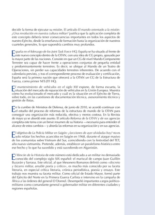 decidir la forma de ejecutar su misión. El artículo El mando orientado a la misión:
¿Una revolución en nuestra cultura militar? justifica que la aplicación completa de
este concepto debería tener consecuencias importantes en todos los aspectos de
nuestro Ejército, desde la enseñanza de formación hasta la organización de nuestros
cuarteles generales, lo que supondría cambios muy profundos.

E

spaña en el liderazgo de los Joint Task Force HQ. España se ha situado al frente de
este nuevo concepto dentro de la OTAN, con una idea de CG propio, apoyado por
la mayor parte de las naciones. Consiste en que un CG de nivel Mando Componente
Terrestre sea capaz de hacer frente a operaciones conjuntas de pequeña entidad
y predominantemente terrestres. Es decir, se ubique al Mando de un Teatro de
Operaciones, sin perder sus capacidades terrestres inherentes. De acuerdo con el
calendario previsto, y tras el correspondiente proceso de evaluación y certificación,
España será la primera nación que ofrecerá a la OTAN un CG de la Estructura de
Fuerza, como primer NFS JTF HQ.

E

l mantenimiento de vehículos en el siglo XXI expone, de forma escueta, la
situación del mercado de reparación de vehículos en la Unión Europea. Muestra
cómo ha evolucionado el mercado y cuál es la situación en el Ejército de Tierra,
sobre todo, en las cuestiones de documentación técnica, asesoramiento técnico y
gestión de flotas.

E

n la cumbre de Ministros de Defensa, de junio de 2010, se acordó continuar con
el estudio del proceso de reformas de la estructura de mando de la OTAN para
conseguir una organización más reducida, efectiva y menos costosa. En la Revista
de mayo ya se abordó este asunto. El artículo Reforma de la OTAN y de sus agencias
completa este tema con un breve resumen de su historia —necesario para entender el
alcance de estos cambios— y aborda las reformas en su organización y en sus agencias.

E

l objetivo de La Policía Militar en Saigón: ¿Lecciones de ayer olvidadas hoy? no es
solo relatar los hechos acaecidos en Saigón en 1968, durante el ataque masivo
de los comunistas sobre Vietnam del Sur, coincidiendo con la festividad del TET,
año nuevo vietnamita. Pretende, además, establecer un paralelismo histórico entre
ese hecho y lo que ha sucedido y está sucediendo en Afganistán.

E

l Rincón de la Historia de este número está dedicado a un militar no demasiado
conocido del complejo siglo XIX español: el mariscal de campo Juan Guillén
Buzarán y Sarraoa. Este oficial, al que Mesonero Romanos definió como «discreto
y bizarro militar, amable poeta y crítico», es mucho más conocido por su faceta
literaria, en especial crítica literaria, crónica periodística, poesía y ensayo. Este
trabajo nos muestra su faceta militar. Como oficial de Estado Mayor, formó parte
del Ejército del Norte en la Primera Guerra Carlista e intervino en la campaña de
África a las órdenes del general O´Donnel. Desempeñó importantes cargos políticomilitares como comandante general o gobernador militar en diferentes ciudades y
regiones españolas.

 