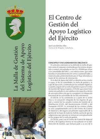 La Malla de Gestión
del Sistema de Apoyo
Logístico del Ejército

El Centro de
Gestión del
Apoyo Logístico
del Ejército
José Luis Sánchez Alor.
General de Brigada. Caballería.

CONCEPTO Y ENCUADRAMIENTO ORGÁNICO
En artículos anteriores se ha definido la malla de gestión como el conjunto constituido por los centros de gestión y control, encuadrados en los CG y PLMM que sirven
a las autoridades del SALE, y sus interacciones, que están
basadas en procedimientos de rutina o automatizados, y
materializadas preferentemente por el flujo telemático a
través de los sistemas de información.
En la Red de Apoyo del SALE se identifican tres niveles
o capas, el de las autoridades, la malla de gestión y la
capa de ejecución, constituida por las unidades logísticas.
La piedra angular de la malla de gestión es pues el Centro
de Gestión del Apoyo Logístico (CEGAL) que estará finalmente encuadrado en una subdirección específica dentro
de una nueva dirección que se consagrará a la integración
funcional de las actividades de los tres subsistemas.
El CEGAL se ha constituido ya a partir de la unión
física y la actuación integrada de los órganos de gestión y control de los actuales Centros de Gestión de la
Distribución (CGD), del Mantenimiento (CGMT) y del
Transporte (CGTP). La actividad de los centros citados
se verá complementada con la del Centro de Control
de Material y del órgano actualmente responsable de la
gestión de las bajas de material, habida cuenta de que los
subprocesos que ejecutan se enmarcan conceptualmente
en los propios de la malla de gestión.
El CEGAL junto con el Centro de Control de Material
(CCM) y de Logística Inversa se encuadrarán en la Subdirección de Gestión, que formará parte a su vez de la

 