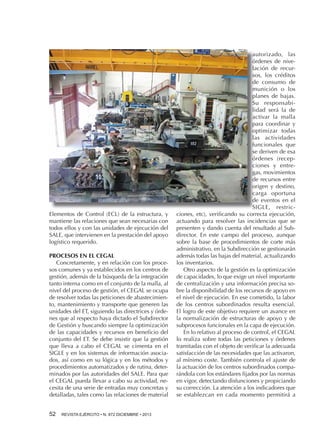 Elementos de Control (ECL) de la estructura, y
mantiene las relaciones que sean necesarias con
todos ellos y con las unidades de ejecución del
SALE, que intervienen en la prestación del apoyo
logístico requerido.
PROCESOS EN EL CEGAL
Concretamente, y en relación con los procesos comunes y ya establecidos en los centros de
gestión, además de la búsqueda de la integración
tanto interna como en el conjunto de la malla, al
nivel del proceso de gestión, el CEGAL se ocupa
de resolver todas las peticiones de abastecimiento, mantenimiento y transporte que generen las
unidades del ET, siguiendo las directrices y órdenes que al respecto haya dictado el Subdirector
de Gestión y buscando siempre la optimización
de las capacidades y recursos en beneficio del
conjunto del ET. Se debe insistir que la gestión
que lleva a cabo el CEGAL se cimenta en el
SIGLE y en los sistemas de información asociados, así como en su lógica y en los métodos y
procedimientos automatizados y de rutina, determinados por las autoridades del SALE. Para que
el CEGAL pueda llevar a cabo su actividad, necesita de una serie de entradas muy concretas y
detalladas, tales como las relaciones de material
52 

REVISTA EJÉRCITO • N. 872 DICIEMBRE • 2013

autorizado, las
órdenes de nivelación de recursos, los créditos
de consumo de
munición o los
planes de bajas.
Su responsabilidad será la de
activar la malla
para coordinar y
optimizar todas
las actividades
funcionales que
se deriven de esa
órdenes (recepciones y entregas, movimientos
de recursos entre
origen y destino,
carga oportuna
de eventos en el
SIGLE, restricciones, etc), verificando su correcta ejecución,
actuando para resolver las incidencias que se
presenten y dando cuenta del resultado al Subdirector. En este campo del proceso, aunque
sobre la base de procedimientos de corte más
administrativo, en la Subdirección se gestionarán
además todas las bajas del material, actualizando
los inventarios.
Otro aspecto de la gestión es la optimización
de capacidades, lo que exige un nivel importante
de centralización y una información precisa sobre la disponibilidad de los recursos de apoyo en
el nivel de ejecución. En ese cometido, la labor
de los centros subordinados resulta esencial.
El logro de este objetivo requiere un avance en
la normalización de estructuras de apoyo y de
subprocesos funcionales en la capa de ejecución.
En lo relativo al proceso de control, el CEGAL
lo realiza sobre todas las peticiones y órdenes
tramitadas con el objeto de verificar la adecuada
satisfacción de las necesidades que las activaron,
al mínimo coste. También controla el ajuste de
la actuación de los centros subordinados comparándola con los estándares fijados por las normas
en vigor, detectando disfunciones y propiciando
su corrección. La atención a los indicadores que
se establezcan en cada momento permitirá a

 