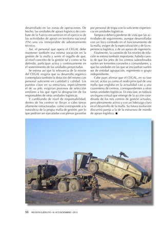 desarrollado en las zonas de operaciones. De
hecho, las unidades de apoyo logístico de combate de la Fuerza encuentran en el ejercicio de
las actividades de apoyo en territorio nacional
(TN) una vía inmejorable de adiestramiento
técnico.
Así, el personal que opera el CEGAL debe
mantener también esa misma vocación en la
gestión de la malla y sentir el orgullo de que,
al nivel concreto de la gestión tal y como se ha
definido, participan activa y continuamente en
el sostenimiento de las unidades proyectadas.
Se estima así que la relevancia de la misión
del CEGAL exigiría que su desarrollo orgánico
contemplara también la dotación del mismo con
personal suficiente en cantidad y calidad. Los
puestos clave en su estructura, especialmente
el de su jefe, exigirían procesos de selección
similares a los que rigen la designación de los
responsables de otras unidades logísticas.
Y cambiando de nivel de responsabilidad,
dentro de los centros se llevan a cabo tareas
altamente estructuradas, como corresponde a la
naturaleza de la propia malla de gestión, por lo
que podrían ser ejecutadas con plenas garantías

56 

REVISTA EJÉRCITO • N. 872 DICIEMBRE • 2013

por personal de tropa con la suficiente experiencia en unidades logísticas.
Tampoco debería perderse de vista que las actividades de seguimiento, aunque desarrolladas
con un foco centrado en el funcionamiento de
la malla, exigen de la especialización y de la experiencia logística, y de un apoyo de ingeniería.
Finalmente, la cuestión de los niveles de relación se estima también importante, habida cuenta de que los jefes de los centros subordinados
suelen ser tenientes coroneles y comandantes, y
que las unidades en las que se encuadran suelen
ser de entidad agrupación, regimiento o grupo
independiente.
Cabe pues afirmar que el CEGAL, en su fase
inicial, actúa ya como el nodo principal de una
malla que engloba en la actualidad casi a una
cuarentena de centros, correspondientes a otras
tantas unidades logísticas. En esta fase, es todavía
un órgano virtual que emerge de la acción coordinada de los tres centros de gestión actuales,
pero plenamente activo y con un liderazgo claro
en el desarrollo de la malla. Su futura evolución
discurrirá pareja a la de la estructura de mando
de apoyo logístico. n

 