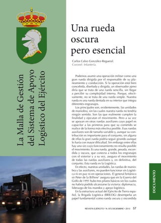 Una rueda
oscura
pero esencial
Podemos asumir una operación militar como una
gran rueda dirigida por el responsable de su planeamiento y conducción. Si la operación está bien
concebida, diseñada y dirigida, un observador ajeno
diría que se trata de una rueda sencilla, sin llegar
a percibir su complejidad interna. Porque, efectivamente, no se trata de una rueda simple. Nuestra
rueda es una rueda dentada en su interior que integra
diferentes engranajes.
Los principales son, evidentemente, las unidades
de maniobra, sin las cuales nuestra rueda no tendría
ningún sentido. Son las que realmente cumplen la
finalidad y ejecutan el movimiento. Pero a su vez
se apoyan en otras ruedas auxiliares cuyo papel es
capacitar a las primeras para que su cometido se
realice de la forma más efectiva posible. Esas ruedas
auxiliares son de tamaño variable y, aunque su contribución es importante para el conjunto, sin alguna
de ellas la gran rueda podría seguir girando aunque
lo haría con mayor dificultad. Sin embargo entre ellas
hay una sin cuyo funcionamiento no resulta posible
el movimiento. Es una rueda, grande, pesada, escondida y oscura, que conecta a todos los engranajes
con el exterior y a su vez, asegura el movimiento
de todas las ruedas auxiliares y, en definitiva, del
conjunto. Esta rueda es la Logística.
En efecto, nuestras unidades, las ruedas de maniobra y las auxiliares, no pueden funcionar sin Logística ni en paz ni en operaciones. El general británico
sir Peter de la Billiere1 asegura que en la Guerra del
Golfo de 1991 hubo tres pilares básicos sin los cuales
no habría podido alcanzarse la victoria: diplomacia,
liderazgo de los mandos y apoyo logístico.
En la estructura actual del Ejército de Tierra español, la Brigada Logística (BRILOG) desempeña un
papel fundamental como rueda oscura y escondida
REVISTA EJÉRCITO • N. 872 DICIEMBRE • 2013 

57 

DOCUMENTO

La Malla de Gestión
del Sistema de Apoyo
Logístico del Ejército

Carlos Calvo González-Regueral.
Coronel. Infantería.

 