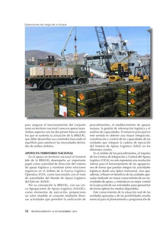 Operaciones de carga de un buque

para asegurar el funcionamiento del conjunto
tanto en territorio nacional como en operaciones.
Ambos aspectos son los dos pilares básicos sobre
los que se sustenta la actuación de la BRILOG,
que debe desarrollar sus cometidos buscando el
equilibrio para satisfacer las necesidades derivadas de ambos ámbitos.
APOYO EN TERRITORIO NACIONAL
En el apoyo en territorio nacional el General
Jefe de la BRILOG desempeña un importante
papel como autoridad de dirección del sistema
de apoyo logístico y mantiene tanto relaciones
orgánicas en el ámbito de la Fuerza Logística
Operativa (FLO), como funcionales con el resto
de autoridades del Mando de Apoyo Logístico
del Ejército (MALE).
Por su concepción la BRILOG, con sus cinco Agrupaciones de Apoyo Logístico (AALOG),
como elementos de ejecución, proporciona
un valor añadido al conjunto mediante diversas actividades que permiten la unificación de

58 

REVISTA EJÉRCITO • N. 872 DICIEMBRE • 2013

procedimientos, el establecimiento de apoyos
mutuos, la gestión de información logística y el
análisis de capacidades. El esfuerzo principal en
este sentido es obtener una mayor integración,
coordinación y control de las capacidades de las
unidades que integran la cadena de ejecución
del Sistema de Apoyo Logístico (SALE) en los
diferentes niveles.
En el ámbito de los procedimientos, el impulso
de los Centros de Integración y Control del Apoyo
Logístico (CICAL) no solo representa una revolución
interna para el funcionamiento de las agrupaciones de forma que puedan integrar las actividades
logísticas desde una óptica transversal, sino que,
además, influyen en beneficio de las unidades apoyadas mediante un mayor conocimiento de sus necesidades de apoyo, y redunda en un mejor control
en la ejecución de sus actividades, para aprovechar
de forma óptima los medios disponibles.
Este conocimiento de la situación real de las
unidades apoyadas y de las posibilidades resulta
esencial para el planeamiento y programación de

 