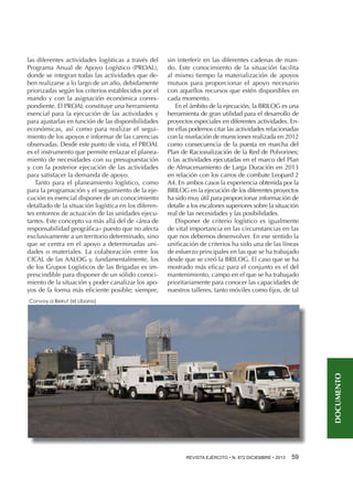 las diferentes actividades logísticas a través del
Programa Anual de Apoyo Logístico (PROAL),
donde se integran todas las actividades que deben realizarse a lo largo de un año, debidamente
priorizadas según los criterios establecidos por el
mando y con la asignación económica correspondiente. El PROAL constituye una herramienta
esencial para la ejecución de las actividades y
para ajustarlas en función de las disponibilidades
económicas, así como para realizar el seguimiento de los apoyos e informar de las carencias
observadas. Desde este punto de vista, el PROAL
es el instrumento que permite enlazar el planeamiento de necesidades con su presupuestación
y con la posterior ejecución de las actividades
para satisfacer la demanda de apoyo.
Tanto para el planeamiento logístico, como
para la programación y el seguimiento de la ejecución es esencial disponer de un conocimiento
detallado de la situación logística en los diferentes entornos de actuación de las unidades ejecutantes. Este concepto va más allá del de «área de
responsabilidad geográfica» puesto que no afecta
exclusivamente a un territorio determinado, sino
que se centra en el apoyo a determinadas unidades o materiales. La colaboración entre los
CICAL de las AALOG y, fundamentalmente, los
de los Grupos Logísticos de las Brigadas es imprescindible para disponer de un sólido conocimiento de la situación y poder canalizar los apoyos de la forma más eficiente posible; siempre,

sin interferir en las diferentes cadenas de mando. Este conocimiento de la situación facilita
al mismo tiempo la materialización de apoyos
mutuos para proporcionar el apoyo necesario
con aquellos recursos que estén disponibles en
cada momento.
En el ámbito de la ejecución, la BRILOG es una
herramienta de gran utilidad para el desarrollo de
proyectos especiales en diferentes actividades. Entre ellas podemos citar las actividades relacionadas
con la nivelación de municiones realizada en 2012
como consecuencia de la puesta en marcha del
Plan de Racionalización de la Red de Polvorines;
o las actividades ejecutadas en el marco del Plan
de Almacenamiento de Larga Duración en 2013
en relación con los carros de combate Leopard 2
A4. En ambos casos la experiencia obtenida por la
BRILOG en la ejecución de los diferentes proyectos
ha sido muy útil para proporcionar información de
detalle a los escalones superiores sobre la situación
real de las necesidades y las posibilidades.
Disponer de criterio logístico es igualmente
de vital importancia en las circunstancias en las
que nos debemos desenvolver. En ese sentido la
unificación de criterios ha sido una de las líneas
de esfuerzo principales en las que se ha trabajado
desde que se creó la BRILOG. El caso que se ha
mostrado más eficaz para el conjunto es el del
mantenimiento, campo en el que se ha trabajado
prioritariamente para conocer las capacidades de
nuestros talleres, tanto móviles como fijos, de tal

DOCUMENTO

Convoy a Beirut (el Líbano)

REVISTA EJÉRCITO • N. 872 DICIEMBRE • 2013 59 

 