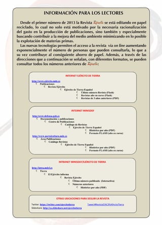 INFORMACIóN PARA LOS LECTORES
se está editando en papel
Desde el primer número de 2013 la Revista
reciclado, lo cual no solo está motivado por la necesaria racionalización
del gasto en la producción de publicaciones, sino también y especialmente
buscando contribuir a la mejora del medio ambiente minimizando en lo posible
la explotación de materias primas.
Las nuevas tecnologías permiten el acceso a la revista vía on line aumentando
exponencialmente el número de personas que pueden consultarla, lo que a
su vez contribuye al consiguiente ahorro de papel. Además, a través de las
direcciones que a continuación se señalan, con diferentes formatos, se pueden
:
consultar todos los números anteriores de

6 

REVISTA EJÉRCITO • N. 856 JULIO/AGOSTO • 2012

 