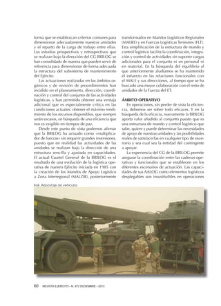 forma que se establezcan criterios comunes para
dimensionar adecuadamente nuestras unidades
y el reparto de la carga de trabajo entre ellas.
Los estudios prospectivos y retrospectivos que
se realizan bajo la dirección del CG BRILOG se
han consolidado de manera que pueden servir de
referencia para dimensionar de forma adecuada
la estructura del subsistema de mantenimiento
del Ejército.
Las actuaciones realizadas en los ámbitos orgánicos y de revisión de procedimientos han
incidido en el planeamiento, dirección, coordinación y control del conjunto de las actividades
logísticas, y han permitido obtener una ventaja
adicional que es especialmente crítica en las
condiciones actuales: obtener el máximo rendimiento de los recursos disponibles, que siempre
serán escasos, en búsqueda de una eficiencia que
nos es exigible en tiempos de paz.
Desde este punto de vista podemos afirmar
que la BRILOG ha actuado como «multiplicador de fuerzas» sin requerir grandes inversiones,
puesto que en realidad las actividades de las
unidades se realizan bajo la dirección de una
estructura sencilla y ajustada en capacidades.
El actual Cuartel General de la BRILOG es el
resultado de una evolución de la logística operativa de nuestro Ejército iniciada en 1985 con
la creación de los Mandos de Apoyo Logístico
a Zona Interregional (MALZIR), posteriormente
Irak. Repostaje de vehículos

60 

REVISTA EJÉRCITO • N. 872 DICIEMBRE • 2013

transformados en Mandos Logísticos Regionales
(MALRE) y en Fuerzas Logísticas Terrestres (FLT).
Esta simplificación de la estructura de mando y
control logístico facilita la coordinación, integración y control de actividades sin suponer cargas
adicionales para el conjunto ni en personal ni
en material. En la búsqueda del equilibrio al
que anteriormente aludíamos se ha mantenido
el esfuerzo en las relaciones funcionales con
el MALE y sus direcciones, al tiempo que se ha
buscado una mayor colaboración con el resto de
unidades de la Fuerza del ET.
ÁMBITO OPERATIVO
En operaciones, sin perder de vista la eficiencia, debemos ser sobre todo eficaces. Y en la
búsqueda de la eficacia, nuevamente la BRILOG
aporta valor añadido al conjunto puesto que es
una estructura de mando y control logístico que
sabe, quiere y puede determinar las necesidades
de apoyo de nuestras unidades y las posibilidades
reales de satisfacerlas en cualquier tipo de escenario y sea cual sea la entidad del contingente
a apoyar.
La experiencia del CG de la BRILOG permite
asegurar la coordinación entre las cadenas operativas y funcionales que se establecen en los
diferentes escenarios de actuación. Las capacidades de sus AALOG como elementos logísticos
desplegables son insustituibles en operaciones

 