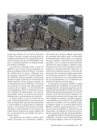 puesto que enlazan, en el nivel de ejecución
y sobre el terreno, el apoyo necesario para las
unidades ejecutantes con las capacidades de territorio nacional, que no son desplegables y que
por su naturaleza pudieran ser proporcionadas
por medios no militares.
Los ejercicios realizados tanto a nivel CG
BRILOG, como en ejercicios de Complejos Logísticos de Apoyo General (COLAG), o en otros
de entidad menor en apoyo a diferentes mandos permiten asegurar que la actual dimensión
de la BRILOG está muy ajustada a la demanda
operativa exigida al Ejército por la estructura de
mando operativo de las Fuerzas Armadas. En
el adiestramiento del CG BRILOG se ha tenido
muy presente el realismo que debe presidir la
actuación de los logistas y se han identificado
las posibilidades reales en diferentes escenarios e hipótesis de planeamiento, así como las
capacidades críticas en términos de personal,
equipamiento y procedimientos de actuación.
La buena noticia es que en menos de tres
años, el Ejército dispone de una herramienta que
tiene una importante capacidad en planeamiento
y control logístico en operaciones en diferentes
niveles, con personal técnicamente formado,
motivado y experimentado, de tal manera que
puede diseñar esquemas de apoyo logístico ad
hoc en función de las necesidades de cada situación táctica.
Esta experiencia en mando y control, igualmente alcanzada sin inversiones costosas,

está siendo muy útil para obtener experiencia
en conceptos que todavía están en desarrollo,
fundamentalmente relacionados con esquemas
de apoyo logístico a demanda de las unidades
apoyadas o en la revisión de procedimientos
operativos de apoyo logístico. Debemos tener
presente que los escenarios operativos actuales
requieren a menudo soluciones específicas en
función de multitud de factores y en los que debemos huir de concepciones rígidas que pueden
ser válidas para escenarios «tradicionales», pero
que no se ajustarían ni a las capacidades reales
de las que disponemos ni a la demanda que
plantean los beneficiarios del apoyo.
Es importante mencionar también el papel
desempeñado por la BRILOG en la generación
y preparación de contingentes logísticos, por delegación del General Jefe de la FLO, procesos no
siempre sencillos pero que permiten una estrecha
relación con los CG de la Fuerza Terrestre, materializando la estrecha relación que debe existir
entre unidades de combate y unidades logísticas,
y un profundo conocimiento de las capacidades
reales de las unidades y de sus unidades de apoyo logístico orgánicas. Se señala además que la
BRILOG mantiene aproximadamente un 15%
de sus efectivos empeñado en operaciones o en
alistamiento, encuadrado en estructuras derivadas de compromisos del plan de disponibilidad.
No debemos olvidar un elemento esencial para
la BRILOG y un factor a veces olvidado del esquema de apoyo logístico, como es la experiencia
REVISTA EJÉRCITO • N. 872 DICIEMBRE • 2013 

61 

DOCUMENTO

Operaciones de mantenimiento con condiciones climáticas adversas

 