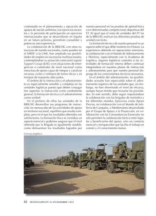 contrastada en el planeamiento y ejecución de
apoyos de nación anfitriona. Los ejercicios recientes y la previsión de participación en ejercicios
internacionales que se desarrollarán en España
en un futuro próximo, permitirán consolidar y
potenciar esta experiencia.
La colaboración de la BRILOG con otras estructuras de mando nacionales, como pueden ser
el NRDC o la UME, han ampliado sus posibilidades de empleo en escenarios multinacionales,
contemplándose su actuación como Joint Logistic
Support Group (JLSG) o en situaciones de emergencias o catástrofes de nivel nacional como
estructura de apoyo capaz de integrar y canalizar
recursos civiles y militares de forma eficaz y en
tiempos de respuesta adecuados.
El ámbito de la instrucción y el adiestramiento es especialmente sensible y complejo en las
unidades logísticas puesto que deben conjugar
tres aspectos: la instrucción como combatiente
general, la formación técnica y el adiestramiento
como unidad.
En el primero de ellos las unidades de la
BRILOG desarrollan sus programas de instrucción sin menoscabo de las actividades de apoyo
en territorio nacional, equilibrio que resulta complejo, pero en el que los resultados obtenidos son
satisfactorios. La formación física se considera un
aspecto esencial y podemos asegurar que el nivel
obtenido por la Brigada es igualmente notable,
como demuestran los resultados logrados por
Convoy logístico

62 

REVISTA EJÉRCITO • N. 872 DICIEMBRE • 2013

nuestro personal en las pruebas de aptitud física
o en determinadas competiciones deportivas del
ET. Al igual que el resto de unidades del ET las
de la BRILOG realizan las diferentes pruebas de
unidad con éxito.
La formación técnica de nuestro personal es un
aspecto sobre el que debe insistirse en el futuro. La
experiencia obtenida en operaciones exteriores,
la colaboración con el Mando de Adiestramiento
y Doctrina, especialmente con la Academia de
Logística, órganos logísticos centrales o las actividades de formación interna deben continuar
integrándose en nuestros planes de instrucción
y adiestramiento para que nuestro personal disponga de los conocimientos técnicos necesarios.
En el ámbito del adiestramiento, las posibilidades actuales han repercutido sobre el adiestramiento orgánico de las unidades que, sin embargo, no han disminuido el nivel de eficacia,
aunque hayan tenido que revisarse las prioridades. En este sentido, debe seguir impulsándose
la colaboración con las brigadas de maniobra y
los diferentes mandos. Ejercicios como Apoyo
Preciso, en colaboración con el Mando de Artillería de Campaña, o Mediterráneo desarrollado
por el Grupo de Apoyo a la Proyección, en colaboración con las Comandancias Generales no
solo permiten la colaboración táctica entre logistas y beneficiarios del apoyo, sino un contacto
esencial y enriquecedor que facilita el trabajo en
común y el conocimiento mutuo.

 
