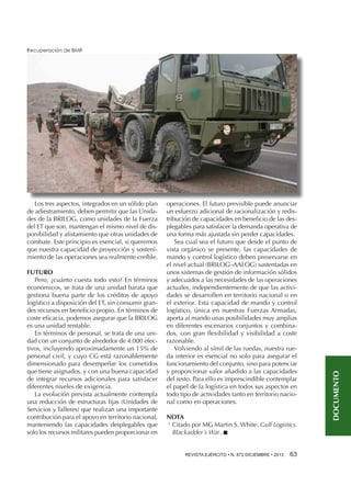 Los tres aspectos, integrados en un sólido plan
de adiestramiento, deben permitir que las Unidades de la BRILOG, como unidades de la Fuerza
del ET que son, mantengan el mismo nivel de disponibilidad y alistamiento que otras unidades de
combate. Este principio es esencial, si queremos
que nuestra capacidad de proyección y sostenimiento de las operaciones sea realmente creíble.
FUTURO
Pero, ¿cuánto cuesta todo esto? En términos
económicos, se trata de una unidad barata que
gestiona buena parte de los créditos de apoyo
logístico a disposición del ET, sin consumir grandes recursos en beneficio propio. En términos de
coste eficacia, podemos asegurar que la BRILOG
es una unidad rentable.
En términos de personal, se trata de una unidad con un conjunto de alrededor de 4.000 efectivos, incluyendo aproximadamente un 15% de
personal civil, y cuyo CG está razonablemente
dimensionado para desempeñar los cometidos
que tiene asignados, y con una buena capacidad
de integrar recursos adicionales para satisfacer
diferentes niveles de exigencia.
La evolución prevista actualmente contempla
una reducción de estructuras fijas (Unidades de
Servicios y Talleres) que realizan una importante
contribución para el apoyo en territorio nacional,
manteniendo las capacidades desplegables que
solo los recursos militares pueden proporcionar en

operaciones. El futuro previsible puede anunciar
un esfuerzo adicional de racionalización y redistribución de capacidades en beneficio de las desplegables para satisfacer la demanda operativa de
una forma más ajustada sin perder capacidades.
Sea cual sea el futuro que desde el punto de
vista orgánico se presente, las capacidades de
mando y control logístico deben preservarse en
el nivel actual (BRILOG–AALOG) sustentadas en
unos sistemas de gestión de información sólidos
y adecuados a las necesidades de las operaciones
actuales, independientemente de que las actividades se desarrollen en territorio nacional o en
el exterior. Esta capacidad de mando y control
logístico, única en nuestras Fuerzas Armadas,
aporta al mando unas posibilidades muy amplias
en diferentes escenarios conjuntos y combinados, con gran flexibilidad y visibilidad a coste
razonable.
Volviendo al símil de las ruedas, nuestra rueda interior es esencial no solo para asegurar el
funcionamiento del conjunto, sino para potenciar
y proporcionar valor añadido a las capacidades
del resto. Para ello es imprescindible contemplar
el papel de la logística en todos sus aspectos en
todo tipo de actividades tanto en territorio nacional como en operaciones.
NOTA
1 
Citado por MG Martin S. White. Gulf Logistics.
Blackadder´s War. n
REVISTA EJÉRCITO • N. 872 DICIEMBRE • 2013 

63 

DOCUMENTO

Recuperación de BMR

 