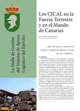 La Malla de Gestión
del Sistema de Apoyo
Logístico del Ejército

Los CICAL en la
Fuerza Terrestre
y en el Mando
de Canarias
Carlos María Salgado Romero.
Teniente Coronel. Infantería.

«Algo más que un cambio en la
gestión e integración logística, se trata
de una revolución».
LA GÉNESIS
Allá por el año 2008, la Fuerza Terrestre ya identificó
la necesidad de optimizar los datos logísticos, agilizando
su gestión. Esto sucedió precisamente con la creación
del Centro de Información y Control del Apoyo Logístico
(CICAL) del Grupo Logístico (GL) de la Brigada de Infantería Mecanizada Extremadura XI, que nació con vocación
operativa. Con él se trataba de facilitar la decisión del
General Jefe de la citada Brigada sobre el aspecto logístico
de la maniobra, proporcionándole la información que
necesitara, y al Jefe del Grupo Logístico, el ejercicio de
la responsabilidad sobre la dirección del citado aspecto.
Esta denominación inicial como Centro de Información
Logístico recogía implícitamente su rol integrador, en
tanto que la integración de todas las funciones que desarrolla la Brigada es una responsabilidad de su General
Jefe y para ello, necesita información.
Son precisamente las posibilidades de obtener, procesar y facilitar información de carácter logístico las que
hicieron que la idea inicial evolucionase, y el CICAL se
convirtiera en un órgano también imprescindible para la
dirección del apoyo logístico en una brigada, facilitando
la aplicación de los procedimientos que deben emplearse
tanto en operaciones como en la actividad diaria de la
unidad. Este aspecto fue considerado desde el principio

 