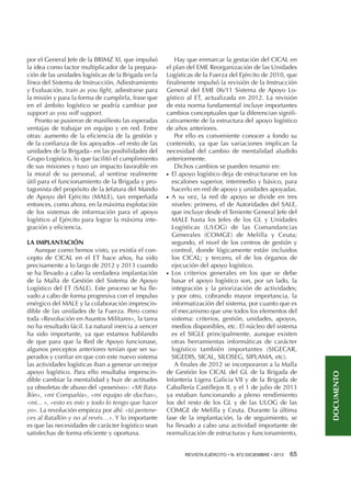 LA IMPLANTACIÓN
Aunque como hemos visto, ya existía el concepto de CICAL en el ET hace años, ha sido
precisamente a lo largo de 2012 y 2013 cuando
se ha llevado a cabo la verdadera implantación
de la Malla de Gestión del Sistema de Apoyo
Logístico del ET (SALE). Este proceso se ha llevado a cabo de forma progresiva con el impulso
enérgico del MALE y la colaboración imprescindible de las unidades de la Fuerza. Pero como
toda «Revolución en Asuntos Militares», la tarea
no ha resultado fácil. La natural inercia a vencer
ha sido importante, ya que estamos hablando
de que para que la Red de Apoyo funcionase,
algunos preceptos anteriores tenían que ser superados y confiar en que con este nuevo sistema
las actividades logísticas iban a generar un mejor
apoyo logístico. Para ello resultaba imprescindible cambiar la mentalidad y huir de actitudes
ya obsoletas de abuso del «posesivo»: «Mi Batallón», «mi Compañía», «mi equipo de duchas»,
«mi... », «esto es mío y todo lo tengo que hacer
yo». La revolución empieza por ahí: «tú perteneces al Batallón y no al revés…». Y lo importante
es que las necesidades de carácter logístico sean
satisfechas de forma eficiente y oportuna.

Hay que enmarcar la gestación del CICAL en
el plan del EME Reorganización de las Unidades
Logísticas de la Fuerza del Ejército de 2010, que
finalmente impulsó la revisión de la Instrucción
General del EME 06/11 Sistema de Apoyo Logístico al ET, actualizada en 2012. La revisión
de esta norma fundamental incluye importantes
cambios conceptuales que la diferencian significativamente de la estructura del apoyo logístico
de años anteriores.
Por ello es conveniente conocer a fondo su
contenido, ya que las variaciones implican la
necesidad del cambio de mentalidad aludido
anteriormente.
Dichos cambios se pueden resumir en:
El apoyo logístico deja de estructurarse en los
escalones superior, intermedio y básico, para
hacerlo en red de apoyo y unidades apoyadas.
A su vez, la red de apoyo se divide en tres
niveles: primero, el de Autoridades del SALE,
que incluye desde el Teniente General Jefe del
MALE hasta los Jefes de los GL y Unidades
Logísticas (ULOG) de las Comandancias
Generales (COMGE) de Melilla y Ceuta;
segundo, el nivel de los centros de gestión y
control, donde lógicamente están incluidos
los CICAL; y tercero, el de los órganos de
ejecución del apoyo logístico.
Los criterios generales en los que se debe
basar el apoyo logístico son, por un lado, la
integración y la priorización de actividades;
y por otro, cobrando mayor importancia, la
informatización del sistema, por cuanto que es
el mecanismo que une todos los elementos del
sistema: criterios, gestión, unidades, apoyos,
medios disponibles, etc. El núcleo del sistema
es el SIGLE principalmente, aunque existen
otras herramientas informáticas de carácter
logístico también importantes (SIGECAR,
SIGEDIS, SICAL, SILOSEG, SIPLAMA, etc).
A finales de 2012 se incorporaron a la Malla
de Gestión los CICAL del GL de la Brigada de
Infantería Ligera Galicia VII y de la Brigada de
Caballería Castillejos II, y el 1 de julio de 2013
ya estaban funcionando a pleno rendimiento
los del resto de los GL y de las ULOG de las
COMGE de Melilla y Ceuta. Durante la última
fase de la implantación, la de seguimiento, se
ha llevado a cabo una actividad importante de
normalización de estructuras y funcionamiento,
●●

●●

●●

REVISTA EJÉRCITO • N. 872 DICIEMBRE • 2013 65 

DOCUMENTO

por el General Jefe de la BRIMZ XI, que impulsó
la idea como factor multiplicador de la preparación de las unidades logísticas de la Brigada en la
línea del Sistema de Instrucción, Adiestramiento
y Evaluación, train as you fight, adiestrarse para
la misión y para la forma de cumplirla, frase que
en el ámbito logístico se podría cambiar por
support as you will support.
Pronto se pusieron de manifiesto las esperadas
ventajas de trabajar en equipo y en red. Entre
otras: aumento de la eficiencia de la gestión y
de la confianza de los apoyados –el resto de las
unidades de la Brigada– en las posibilidades del
Grupo Logístico, lo que facilitó el cumplimiento
de sus misiones y tuvo un impacto favorable en
la moral de su personal, al sentirse realmente
útil para el funcionamiento de la Brigada y protagonista del propósito de la Jefatura del Mando
de Apoyo del Ejército (MALE), tan empeñada
entonces, como ahora, en la máxima explotación
de los sistemas de información para el apoyo
logístico al Ejército para lograr la máxima integración y eficiencia.

 