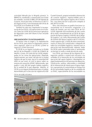 actividad liderada por la Brigada pionera, la
BRIMZ XI, coordinada y consensuada con el resto
de unidades, incluida la BRIL XVI del Mando de
Canarias. Nació por tanto, la Directiva FT 401/13
de Organización y Funcionamiento del CICAL de
GL/ULOG en el Ámbito de FUTER.
También ha sido muy importante la incorporación de los CICAL a las operaciones en el exterior. Tanto las ULOG de las estructuras operativas
de Afganistán como del Líbano lo han incluido
desde 2011.
ORGANIZACIÓN Y FUNCIONAMIENTO
Ya hemos visto el origen y la implantación
de los CICAL, pero ahora es importante conocer
otros aspectos: ¿Qué es un CICAL? ¿Cómo se
organiza? ¿Cómo funciona?
El CICAL es un órgano incluido en la PLMM
del GL de las Brigadas y ULOG de COMGE de
Melilla y Ceuta, así como de las ULOG desplegadas en las zonas de operaciones. Depende
orgánicamente, por tanto, del jefe de la unidad
logística de que se trate, que es la autoridad del
SALE en ese nivel, el cual la ejerce sobre un
entorno de actuación (ENAC) determinado, que
podría ir más allá del propio ámbito orgánico
de la unidad de la que depende. Además, el
CICAL es un órgano fundamental para el trabajo
desarrollado por la Sección de Logística/G4 del
CICAL de la BRIL VII Galicia

66 

REVISTA EJÉRCITO • N. 872 DICIEMBRE • 2013

Cuartel General, proporcionándole información
de carácter logístico, imprescindible para el
planeamiento del aspecto logístico de la maniobra, cuya dirección de la ejecución compete al
Jefe del GL/ULOG.
Pero, esta estructura no podría funcionar correctamente sin el necesario «enganche» a la
Malla de Gestión, por eso cada CICAL de GL/
ULOG depende funcionalmente de otro centro
de la malla, normalmente de un CICAL de Agrupación de Apoyo Logístico (AALOG) de la Brigada Logística, así como directamente del Centro
de Gestión del Apoyo Logístico del ET (CEGAL),
centro superior que, a través de estas conexiones,
realiza la dirección centralizada e integrada de
todos las actividades logísticas, mientras que su
ejecución está descentralizada. Además, todos
los CICAL están conectados entre sí, terminando
así de tejer la malla a modo de tela de araña.
Los CICAL, por tratarse de los órganos de integración, gestión y control más cercanos a las
unidades en el desarrollo de las actividades de
ejecución del apoyo logístico, desempeñan un
papel fundamental en los procesos de obtención,
clasificación, análisis, intercambio y visibilidad
de la información de interés para el apoyo logístico, que permita el conocimiento en tiempo real
de las necesidades logísticas de las unidades de
su ENAC, especialmente de las necesidades no

 
