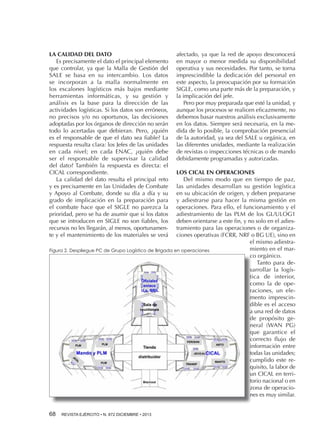 LA CALIDAD DEL DATO
Es precisamente el dato el principal elemento
que controlar, ya que la Malla de Gestión del
SALE se basa en su intercambio. Los datos
se incorporan a la malla normalmente en
los escalones logísticos más bajos mediante
herramientas informáticas, y su gestión y
análisis es la base para la dirección de las
actividades logísticas. Si los datos son erróneos,
no precisos y/o no oportunos, las decisiones
adoptadas por los órganos de dirección no serán
todo lo acertadas que debieran. Pero, ¿quién
es el responsable de que el dato sea fiable? La
respuesta resulta clara: los Jefes de las unidades
en cada nivel; en cada ENAC, ¿quién debe
ser el responsable de supervisar la calidad
del dato? También la respuesta es directa: el
CICAL correspondiente.
La calidad del dato resulta el principal reto
y es precisamente en las Unidades de Combate
y Apoyo al Combate, donde su día a día y su
grado de implicación en la preparación para
el combate hace que el SIGLE no parezca la
prioridad, pero se ha de asumir que si los datos
que se introducen en SIGLE no son fiables, los
recursos no les llegarán, al menos, oportunamente y el mantenimiento de los materiales se verá

afectado, ya que la red de apoyo desconocerá
en mayor o menor medida su disponibilidad
operativa y sus necesidades. Por tanto, se torna
imprescindible la dedicación del personal en
este aspecto, la preocupación por su formación
SIGLE, como una parte más de la preparación, y
la implicación del jefe.
Pero por muy preparada que esté la unidad, y
aunque los procesos se realicen eficazmente, no
debemos basar nuestros análisis exclusivamente
en los datos. Siempre será necesaria, en la medida de lo posible, la comprobación presencial
de la autoridad, ya sea del SALE u orgánica, en
las diferentes unidades, mediante la realización
de revistas o inspecciones técnicas o de mando
debidamente programadas y autorizadas.

LOS CICAL EN OPERACIONES
Del mismo modo que en tiempo de paz,
las unidades desarrollan su gestión logística
en su ubicación de origen, y deben prepararse
y adiestrarse para hacer la misma gestión en
operaciones. Para ello, el funcionamiento y el
adiestramiento de las PLM de los GL/ULOG1
deben orientarse a este fin, y no solo en el adiestramiento para las operaciones o de organizaciones operativas (FCRR, NRF o BG UE), sino en
el mismo adiestramiento en el marFigura 2. Despliegue PC de Grupo Logístico de Brigada en operaciones
co orgánico.
Tanto para desarrollar la logística de interior,
como la de operaciones, un elemento imprescindible es el acceso
a una red de datos
de propósito general (WAN PG)
que garantice el
correcto flujo de
información entre
todas las unidades;
cumplido este requisito, la labor de
un CICAL en territorio nacional o en
zona de operaciones es muy similar.
68 

REVISTA EJÉRCITO • N. 872 DICIEMBRE • 2013

 