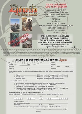 TODOS LOS TEMAS
QUE TE INTERESAN
SEGURIDAD Y DEFENSA
NIVEL OPERACIONAL Y TÁCTICO
INSTRUCCIÓN Y ADIESTRAMIENTO
ORGÁNICA Y LEGISLACIÓN
PERSONAL
LOGÍSTICA
CIENCIA Y TECNOLOGÍA
ARMAMENTO, MATERIAL E INFRAESTRUCTURA
EJÉRCITO Y SOCIEDAD
GEOGRAFÍA E HISTORIA
CULTURA

PARA SUSCRIPCIÓN, RELLENAR EL
BOLETÍN INFERIOR Y ENVIAR A:
Sección de Publicaciones de la JCISAT
Calle Alcalá nº 18, 4ª Planta. 28014 Madrid
email: revistaejercito@telefonica.net
ejercitorevista@et.mde.es

#

En cumplimiento de la Ley Orgánica 15/1999, de Protección de Datos de Carácter Personal, la Sección de Publicaciones de la Subdirección de Asistencia
Técnica (SUBAT) procesa los datos personales de los suscriptores, incluyéndolos en el fichero correspondiente de la Revista Ejército. Todo suscriptor puede
ejercer sus derechos de acceso, rectificación, cancelación y oposición dirigiéndose por escrito a la Secretaría Técnica de la JCISAT, C/ Prim, 6 Madrid (28004).
El suscriptor será responsable de la inexactitud o falta de actualización de los datos personales aportados

BOLETÍN DE SUSCRIPCIÓN A LA REVISTA
D. ..................................................................................................................	Empleo ...................................................
Escala . ...................................... 	DNI ..........................................................	Teléfono ..................................................
Dirección ......................................................................................................	 N.º ............Piso ............ 	Puerta . ...........
Población . ................................. 	 C.P. .........................................................	 Provincia ................................................
Deseo suscribirme a los 10 números ordinarios y 2 extraordinarios de la revista Ejército del año 2013, por un importe
total de
☐  España ................................................. 12,02 euros anuales (I.V.A. y gastos de envío incluidos)
☐  Unión Europea .................................... 18,03 euros anuales (I.V.A. y gastos de envío incluidos)
☐  Resto del mundo ................................. 24,04 euros anuales (gastos de envío incluidos)
que abonaré de la forma siguiente:
☐  Giro postal a la Sección de Publicaciones de la JCISAT. C/ Alcalá, 18 - 28014 MADRID.
☐  Cheque nominativo a favor del “Centro de Publicaciones del MINISDEF”.
☐  Domiciliación Bancaria (no válida para suscripciones del extranjero).
☐   ransferencia bancaria a favor de: “Centro de Publicaciones del MINISDEF”, con código de
T
cuenta: 0182 2370 47 0201503658 del BBVA, en Madrid (España)
Rellenar solamente en caso de domiciliación bancaria D. ...........................................................................................
autorizo al Centro de Publicaciones del Ministerio de Defensa, para que con cargo a mi cc. núm,
	

	

Entidad	

Sucursal	DC	CC

	

	

	

del Banco o Caja ...................................................................................................................................
con domiciliación en la Calle ................................................................................................................
Población .........................................................	 C.P. .................. 	 Provincia ........................................
sean abonados los recibos correspondientes a la suscripción de la Revista Ejército.
....................., a ............ de .................................. de 2013

Firmado:

 