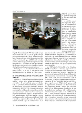 CICAL de la BRIMZ XI

Brigada Base como de la AALOG que la apoya.
En el caso de la PLMM, la AALOG aporta la mayor
parte de las Células del CICAL, particularmente,
la de Abastecimiento y la de Mantenimiento. Hay
que tener en cuenta que la ULOG está a medio
camino entre las capacidades de segundo escalón
que aporta el GL y de tercer escalón de la AALOG,
dando una respuesta muy concreta a las necesidades logísticas de las zonas de operaciones.
En la Figura 3 se muestra la distribución de
puestos de la ULOG R/A 31, en instalaciones
semipermanentes de la base de Qala i Naw.
El RETO: LAS RELACIONES FUNCIONALES Y
MANDO
La interacción entre los distintos centros de
gestión y control sobre la base de procesos normalizados y de rutina, y bajo la supervisión del
CEGAL garantiza un funcionamiento coordinado del sistema. Sistema que interactúa entre las
autoridades del SALE, los centros de gestión y
control, y las unidades de ejecución, entre los
que se establecen relaciones funcionales y un
flujo de información logística de gestión que,
una vez extraída y analizada por los centros,
resulta explotable por las autoridades del SALE
y la cadena orgánica. El vértice de las relaciones en la citada capa de control radica en el
70 

REVISTA EJÉRCITO • N. 872 DICIEMBRE • 2013

CEGAL, que realiza
la gestión integrada
al más alto nivel del
Ejército.
La realidad es que
no es posible disponer de unidades que
se dediquen exclusivamente al adiestramiento logístico
para las operaciones
y estén desvinculadas
por ello del apoyo
logístico al Ejército
en su conjunto. Todas las capacidades
deben ser explotadas en beneficio
de ese conjunto, y
para ello, la dirección
del apoyo logístico ha
de ser única y la ejerce, a través de la vía funcional, el Teniente General Jefe del MALE, apoyado en las competencias
asignadas a las autoridades subordinadas. Por otra
parte, ya se ha visto como la mejor manera de
adiestrarse es desarrollar las actividades en territorio nacional de la misma manera que se llevarían
a cabo en operaciones. Y el apoyo logístico no es
una excepción.
Los CICAL de los GL/ULOG de las Brigadas,
COMGE de Melilla y Ceuta y organizaciones
operativas se constituyen como los responsables de la integración, gestión, coordinación
y control de la ejecución de las actividades de
abastecimiento, mantenimiento y transporte del
SALE en el ENAC de la autoridad del SALE al
que sirven. Estas autoridades dependen funcionalmente de otra autoridad también del SALE,
pero orgánicamente del jefe de la gran unidad
u organización operativa. Las decisiones que
las autoridades del SALE tengan que tomar en
su ENAC no deben suponer un cambio de los
procedimientos que hayan sido establecidos de
antemano. Las prioridades no las establecerá el
CICAL, sino el mando orgánico desde el más
alto nivel, de acuerdo a las directrices recogidas en los planes generales, al cual le aportará
conocimiento (información analizada). La idea
fuerza es que la automatización de los procesos

 