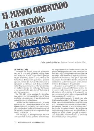 TADO
RIEN
NDO O
L MA
E
IÓN:
MIS
A LA
CIÓN
OLU
REV
¿UNA
STRA
NUE
EN
TAR?
MILI
TURA
CUL
Carlos Javier Frías Sánchez. Teniente Coronel. Artillería. DEM.

INTRODUCCIÓN
El origen del mando orientado a la misión
está en el concepto germano auftragtaktiks.
Esta forma de mando se caracteriza por que
el jefe se limita a explicar a su subordinado
la finalidad de la acción que espera que este
ejecute, dentro del marco más amplio de la
operación y establece cuál de sus unidades
subordinadas constituirá su esfuerzo principal
en cada momento. Sin embargo, da libertad
a sus subordinados para decidir la forma de
ejecutar su misión.
La PD1-001, en su apartado 5.4 introduce
por primera vez en nuestra Doctrina de forma
explícita este concepto, al que concede una
gran importancia, citando que:
«El ejercicio del mando orientado a la misión
constituye un componente esencial de toda
operación conducida por las fuerzas terrestres y
proporciona a los subordinados el mayor grado
de iniciativa o libertad de acción posible adaptado a la situación…».
Sin embargo, la descripción que hace de
este concepto es muy somera, mencionando
72 

REVISTA EJÉRCITO • N. 872 DICIEMBRE • 2013

tres rasgos específicos: la descentralización, la
gestión del riesgo y la adaptación operativa. De
estos tres rasgos, el segundo de ellos (la gestión
del riesgo) no es en realidad específico del mando orientado a la misión, sino que es aplicable
a cualquier modalidad de mando. En cuanto a
los otros dos, la descentralización se describe en
términos de delegación de autoridad:
«Basado en su juicio, el jefe tenderá a descentralizar parte de la autoridad sobre la toma de
decisiones en la ejecución de la operación para
adecuar esta a la evolución de la situación, sin
que esto suponga una cesión de responsabilidad
o de necesidad de control…».
La adaptación operativa la explica en más
detalle en el apartado 7.3.d, donde cita que uno
de los componentes de la adaptación operativa
es la «búsqueda constante de la información»,
que permita «orientar la acción al ritmo dinámico de los actuales conflictos». La adaptación
operativa exige «capacidad de aprendizaje y
adaptación de los planes, que por la información disponible, no conduzcan a la situación
final deseada de las operaciones».

 