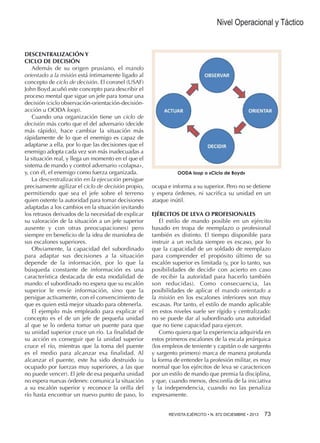 Nivel Operacional y Táctico

DESCENTRALIZACIÓN Y
CICLO DE DECISIÓN
Además de su origen prusiano, el mando
orientado a la misión está íntimamente ligado al
concepto de ciclo de decisión. El coronel (USAF)
John Boyd acuñó este concepto para describir el
proceso mental que sigue un jefe para tomar una
decisión (ciclo observación-orientación-decisiónacción u OODA loop).
Cuando una organización tiene un ciclo de
decisión más corto que el del adversario (decide
más rápido), hace cambiar la situación más
rápidamente de lo que el enemigo es capaz de
adaptarse a ella, por lo que las decisiones que el
enemigo adopta cada vez son más inadecuadas a
la situación real, y llega un momento en el que el
sistema de mando y control adversario «colapsa»,
y, con él, el enemigo como fuerza organizada.
La descentralización en la ejecución persigue
precisamente agilizar el ciclo de decisión propio,
permitiendo que sea el jefe sobre el terreno
quien ostente la autoridad para tomar decisiones
adaptadas a los cambios en la situación (evitando
los retrasos derivados de la necesidad de explicar
su valoración de la situación a un jefe superior
ausente y con otras preocupaciones) pero
siempre en beneficio de la idea de maniobra de
sus escalones superiores.
Obviamente, la capacidad del subordinado
para adaptar sus decisiones a la situación
depende de la información, por lo que la
búsqueda constante de información es una
característica destacada de esta modalidad de
mando: el subordinado no espera que su escalón
superior le envíe información, sino que la
persigue activamente, con el convencimiento de
que es quien está mejor situado para obtenerla.
El ejemplo más empleado para explicar el
concepto es el de un jefe de pequeña unidad
al que se lo ordena tomar un puente para que
su unidad superior cruce un río. La finalidad de
su acción es conseguir que la unidad superior
cruce el río, mientras que la toma del puente
es el medio para alcanzar esa finalidad. Al
alcanzar el puente, este ha sido destruido (u
ocupado por fuerzas muy superiores, a las que
no puede vencer). El jefe de esa pequeña unidad
no espera nuevas órdenes: comunica la situación
a su escalón superior y reconoce la orilla del
río hasta encontrar un nuevo punto de paso, lo

OODA loop o «Ciclo de Boyd»

ocupa e informa a su superior. Pero no se detiene
y espera órdenes, ni sacrifica su unidad en un
ataque inútil.
EJÉRCITOS DE LEVA O PROFESIONALES
El estilo de mando posible en un ejército
basado en tropa de reemplazo o profesional
también es distinto. El tiempo disponible para
instruir a un recluta siempre es escaso, por lo
que la capacidad de un soldado de reemplazo
para comprender el propósito último de su
escalón superior es limitada (y, por lo tanto, sus
posibilidades de decidir con acierto en caso
de recibir la autoridad para hacerlo también
son reducidas). Como consecuencia, las
posibilidades de aplicar el mando orientado a
la misión en los escalones inferiores son muy
escasas. Por tanto, el estilo de mando aplicable
en estos niveles suele ser rígido y centralizado:
no se puede dar al subordinado una autoridad
que no tiene capacidad para ejercer.
Como quiera que la experiencia adquirida en
estos primeros escalones de la escala jerárquica
(los empleos de teniente y capitán o de sargento
y sargento primero) marca de manera profunda
la forma de entender la profesión militar, es muy
normal que los ejércitos de leva se caractericen
por un estilo de mando que premia la disciplina,
y que, cuando menos, desconfía de la iniciativa
y la independencia, cuando no las penaliza
expresamente.
REVISTA EJÉRCITO • N. 872 DICIEMBRE • 2013 

73

 