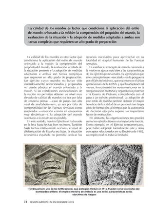 La calidad de los mandos es factor que condiciona la aplicación del estilo
de mando orientado a la misión: la comprensión del propósito del mando, la
evaluación de la situación y la adopción de medidas adaptadas a ambas son
tareas complejas que requieren un alto grado de preparación

La calidad de los mandos es otro factor que
condiciona la aplicación del estilo de mando
orientado a la misión: la comprensión del
propósito del mando, la evaluación acertada de
la situación presente y la adopción de medidas
adaptadas a ambas son tareas complejas
que requieren un alto grado de preparación.
Un ejército cuyos mandos no hayan sido
cuidadosamente seleccionados y preparados
no puede adoptar el mando orientado a la
misión. Si las condiciones socioculturales de
la nación no permiten obtener un nivel muy
elevado de calidad de mandos (ya sea por falta
de «materia prima» —caso de países con alto
nivel de analfabetismo—, ya sea por falta de
competitividad de las Fuerzas Armadas como
empleador —situación común en economías
muy dinámicas—), la adopción del mando
orientado a la misión no es posible.
En este sentido, nuestro Ejército se ha basado
en la leva hasta fechas bien recientes. También
hasta fechas relativamente cercanas, el nivel de
alfabetización de España era bajo, la situación
económica española no permitía dedicar los

recursos necesarios para aprovechar en su
totalidad el «capital humano» de las Fuerzas
Armadas.
En cambio, el concepto de mando orientado a
la misión se ajusta muy bien a las características
de los ejércitos profesionales. Es significativo que
este concepto fuese «rescatado» en la posguerra
por el Ejército británico, que era entonces el único
«profesional» de la OTAN, y que lo adoptasen (al
menos, formalmente) los norteamericanos en la
reorganización doctrinal y organizativa posterior
a la Guerra de Vietnam, coincidiendo con el
paso a un ejército profesional. La adopción de
este estilo de mando permite obtener el mayor
beneficio de la calidad de un personal con largos
años de formación, al tiempo que la autonomía
de decisión otorgada supone un importante
factor de motivación.
No obstante, las organizaciones tan grandes
como los ejércitos tienen una importante inercia.
Como ejemplo, en el Ejército norteamericano,
pese haber adoptado formalmente este y otros
conceptos relacionados en su Doctrina de 1982,
su empleo real es todavía limitado.

Fort Douamont, una de las fortificaciones que protegían Verdún en 1916. Pueden verse los efectos del
bombardeo artillero; el empleo intensivo de Artillería es una de las características de las
«doctrinas de fuegos»

74 

REVISTA EJÉRCITO • N. 872 DICIEMBRE • 2013

 