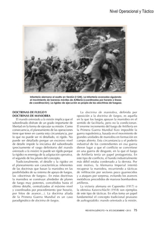 Nivel Operacional y Táctico

Infantería alemana al asalto en Verdún (I GM). La Infantería avanzaba siguiendo
el movimiento de barreras móviles de Artillería (coordinadas por horario o líneas
de coordinación). La rigidez de ejecución es propia de las «doctrinas de fuegos».

DOCTRINAS DE FUEGO Y
DOCTRINAS DE MANIOBRA
El mando orientado a la misión implica que el
subordinado disfrute de un grado importante de
libertad en la forma de ejecutar su misión. Como
consecuencia, el planeamiento de las operaciones
tiene que tener en cuenta esta circunstancia, por
lo que no puede ser ni detallado, ni rígido. No
puede ser detallado porque un excesivo nivel
de detalle impide la iniciativa del subordinado
(precisamente el rasgo definitorio del mando
orientado a la misión) ni puede ser rígido porque
la rigidez es enemiga de la adaptación operativa,
el segundo de los pilares del concepto.
Tradicionalmente, el detalle y la rigidez en
el planeamiento son características inherentes
de las doctrinas que basan la maniobra en las
posibilidades de su sistema de apoyo de fuegos,
las «doctrinas de fuegos». En estas doctrinas
la maniobra se construye alrededor de planes
de fuego muy potentes, concebidos hasta el
último detalle, centralizados al máximo nivel
y coordinados por procedimiento (por horario,
por hitos de avance…). La doctrina aliada
de la Primera Guerra Mundial es un caso
paradigmático de doctrina de fuegos.

La doctrina de maniobra, definida por
oposición a la doctrina de fuegos, es aquella
en la que los fuegos apoyan la maniobra en el
sentido de facilitarla, pero no la condicionan.
El enorme incremento del fuego de Artillería en
la Primera Guerra Mundial hizo imposible la
guerra napoleónica, basada en el movimiento de
grandes unidades de maniobra en formación en
campo abierto. Esta circunstancia y el poderío
industrial de los contendientes en esa guerra
dieron lugar a que el conflicto se convirtiese
en una guerra de desgaste, en la que el fuego
de Artillería tenía un papel protagonista. En
este tipo de conflicto, el bando industrialmente
más débil estaba condenado a la derrota. Por
este motivo, la Alemania Imperial intentó
recuperar la maniobra, recurriendo a tácticas
de infiltración por sectores poco guarnecidos
y a ataques por sorpresa, evitando los avances
metódicos precedidos de masivos bombardeos
artilleros.
La victoria alemana en Caporetto (1917) o
la ofensiva Kaiserschlacht (1918) son ejemplos
de este tipo de tácticas. En ellas toma un papel
fundamental el concepto tradicional prusiano
de auftragstaktiks: mando orientado a la misión.
REVISTA EJÉRCITO • N. 872 DICIEMBRE • 2013 75

 