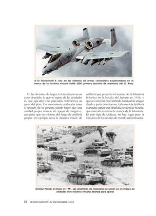 A-10 Thunderbolt II. Uno de los sistemas de armas concebidos expresamente en el
marco de la doctrina AirLand Battle 2000, primera doctrina de maniobra del US Army

En las doctrinas de fuegos, la iniciativa no es un
valor deseable: lo que se espera de las unidades
es que ejecuten con precisión milimétrica su
parte del plan. Un movimiento realizado antes
o después de lo previsto puede hacer que una
unidad propia avance sin apoyo de fuegos o,
aun peor, que sea víctima del fuego de artillería
propio. Un ejemplo sería la «barrera móvil» de

artillería que precedía el avance de la Infantería
británica en la batalla del Somme en 1916, y
que se convirtió en el método habitual de ataque
aliado a partir de entonces. La barrera de Artillería
avanzaba según una detallada secuencia horaria,
que marcaba el ritmo de avance de la Infantería.
En este tipo de tácticas, no hay lugar para la
iniciativa de los niveles de mando subordinados.

División Panzer en Rusia en 1941. Las «doctrinas de maniobra» se basan en el empleo de
unidades muy móviles y mucha libertad para operar

76 

REVISTA EJÉRCITO • N. 872 DICIEMBRE • 2013

 