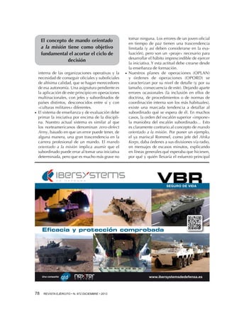 El concepto de mando orientado
a la misión tiene como objetivo
fundamental el acortar el ciclo de
decisión

●●

interna de las organizaciones operativas y la
necesidad de conseguir oficiales y suboficiales
de altísima calidad, que se hagan merecedores
de esa autonomía. Una asignatura pendiente es
la aplicación de este principio en operaciones
multinacionales, con jefes y subordinados de
países distintos, desconocidos entre sí y con
«culturas militares» diferentes.
El sistema de enseñanza y de evaluación debe
primar la iniciativa por encima de la disciplina. Nuestro actual sistema es similar al que
los norteamericanos denominan zero-defect
Army, basado en que un error puede tener, de
alguna manera, una gran trascendencia en la
carrera profesional de un mando. El mando
orientado a la misión implica asumir que el
subordinado puede errar al tomar una iniciativa
determinada, pero que es mucho más grave no

●●

tomar ninguna. Los errores de un joven oficial
en tiempo de paz tienen una trascendencia
limitada (y así deben considerarse en la evaluación), pero son un «peaje» necesario para
desarrollar el hábito imprescindible de ejercer
la iniciativa. Y esta actitud debe crearse desde
la enseñanza de formación.
Nuestros planes de operaciones (OPLAN)
y órdenes de operaciones (OPORD) se
caracterizan por su nivel de detalle (y por su
tamaño, consecuencia de este). Dejando aparte
errores ocasionales (la inclusión en ellos de
doctrina, de procedimientos o de normas de
coordinación interna son los más habituales),
existe una marcada tendencia a detallar al
subordinado qué se espera de él. En muchos
casos, la orden del escalón superior «impone»
la maniobra del escalón subordinado… Esto
es claramente contrario al concepto de mando
orientado a la misión. Por poner un ejemplo,
el ya mariscal Rommel, como jefe del Afrika
Korps, daba órdenes a sus divisiones vía radio,
en mensajes de escasos minutos, explicando
en líneas generales qué esperaba que hiciesen,
por qué y quién llevaría el esfuerzo principal

VBR
SEGURO DE VIDA

Eficacia y protección comprobada

Una compañía

78 

REVISTA EJÉRCITO • N. 872 DICIEMBRE • 2013

www.ibersystemsdedefensa.es

 