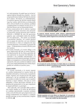 Nivel Operacional y Táctico

●●

●●

en cada momento. En papel (que no se hacía),
apenas habrían llenado una cuartilla… Ese era
un procedimiento habitual del Ejército alemán
de la época. De hecho, su contemporáneo,
el entonces general de división alemán Balck
(que fue «asesor» del US Army en el desarrollo
de la AirLand Battle en los ochenta), prohibió
completamente las órdenes escritas en su 11ª
División Panzer, por ser demasiado lentas.
Como consecuencia de lo anterior, nuestros
cuarteles generales necesitan más personal:
es necesario mucho personal para redactar
OPLAN y OPORD de más de quinientas
páginas, que contemplen todos los detalles
de una operación… Por poner un ejemplo
(nuevamente alemán), un cuartel general
de un grupo de ejércitos con una veintena
de divisiones (o más) se componía de unas
cuarenta personas, incluyendo al personal de
tropa… Evidentemente no emitía OPLAN como
los nuestros.
El mando orientado a la misión obliga a una
gran implicación del jefe en temas tácticos.
La determinación de las líneas generales de
una operación (la situación final deseada, las
misiones a las unidades subordinadas y la
determinación del esfuerzo principal, al menos)
deben ser competencia exclusiva del jefe de una
operación, más aún cuando las órdenes (como
en el caso citado de Rommel en el Afrika Korps)
podrán ser verbales en muchos casos.

CONCLUSIÓN
El mando orientado a la misión supone
un cambio fundamental en nuestra forma de
entender la disciplina, la formación y la profesión
militar. Supone una revalorización del papel
intelectual y de las cualidades de carácter de
los mandos en todos los niveles, que no podrán
limitarse a seguir órdenes, sino que se verán
obligados a tomar decisiones basadas en su
preparación profesional en las que empeñarán
su responsabilidad y su prestigio.
Bien aplicado, este concepto debe producir
una mayor rapidez en la toma de decisiones
en combate, permitiendo a nuestras unidades
cortos ciclos de decisión que proporcionen una
ventaja fundamental con respecto a cualquier
posible enemigo, ya sea convencional, irregular
o «híbrido».n

El mariscal alemán Rommel emitía órdenes preferentemente
verbales y muy breves para acortar su ciclo de decisión y mantener
la iniciativa, piedra angular de las «doctrinas de maniobra»

El concepto de mando orientado a la misión debe ser un elemento
fundamental ya desde la enseñanza de formación, especialmente
para los oficiales

Patrulla española en la ruta Lithium en Afganistán. El concepto de
mando orientado a la misión es perfectamente aplicable fuera del
marco del conflicto de alta intensidad

REVISTA EJÉRCITO • N. 872 DICIEMBRE • 2013 79

 