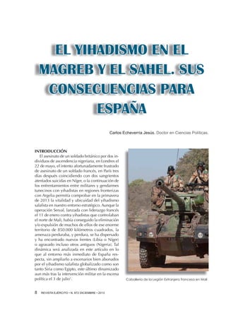 EL YIHADISMO EN EL
MAGREB Y EL SAHEL. SUS
CONSECUENCIAS PARA
ESPAÑA
Carlos Echeverría Jesús. Doctor en Ciencias Políticas.

INTRODUCCIÓN
El asesinato de un soldado británico por dos individuos de ascendencia nigeriana, en Londres el
22 de mayo, el intento afortunadamente frustrado
de asesinato de un soldado francés, en París tres
días después coincidiendo con dos sangrientos
atentados suicidas en Níger, o la continuación de
los enfrentamientos entre militares y gendarmes
tunecinos con yihadistas en regiones fronterizas
con Argelia permitía comprobar en la primavera
de 2013 la vitalidad y ubicuidad del yihadismo
salafista en nuestro entorno estratégico. Aunque la
operación Serval, lanzada con liderazgo francés
el 11 de enero contra yihadistas que controlaban
el norte de Mali, había conseguido la eliminación
y/o expulsión de muchos de ellos de ese enorme
territorio de 850.000 kilómetros cuadrados, la
amenaza perduraba, y perdura, se ha dispersado
y ha encontrado nuevos frentes (Libia o Níger)
o agravado incluso otros antiguos (Nigeria). Tal
dinámica será analizada en este artículo en lo
que al entorno más inmediato de España respecta, sin ampliarlo a escenarios bien abonados
por el yihadismo salafista globalizado como son
tanto Siria como Egipto, este último dinamizado
aun más tras la intervención militar en la escena
política el 3 de julio1.
8 

REVISTA EJÉRCITO • N. 872 DICIEMBRE • 2013

Caballería de la Legión Extranjera francesa en Mali

 