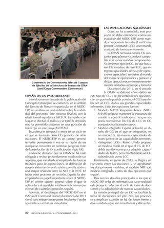 Conferencia de Comandantes Jefes de Cuerpos
de Ejércitos de la Estructura de Fuerzas de OTAN
(Land Corps Commanders Conference)

ESPAÑA DA UN PASO ADELANTE
Inmediatamente después de la publicación del
Concepto Estratégico se comenzó, en el ámbito
del Ejército de Tierra y en particular en el NRDCESP, un análisis en profundidad sobre la viabilidad del proyecto. Este proceso finalizó con la
oferta formal española a SACEUR. La rapidez con
la que se efectuó el análisis y se tomó la decisión,
nos ha permitido situarnos en una posición de
liderazgo en este proyecto OTAN.
Esta oferta es temporal y entra en un ciclo en
el que se turnarán otros CG gemelos de otras
naciones. El NRDC-ESP es un cuartel general
terrestre permanente y esa es su razón de ser
aunque se encuentre en continuo progreso, fruto
de la evolución de los conflictos del siglo XXI.
Conviene destacar que la OTAN se ha visto
obligada a revisar profundamente muchos de sus
aspectos, que van desde el empleo de las fuerzas
militares para las operaciones, la definición de
nuevos sistemas de evaluación y certificación o
una mayor relación entre la NFS y la NCS. En
todos estos procesos de revisión, España ha desempeñado un papel importante al ser el NRDCESP el primer cuartel general sobre el que se
aplicarán y el que debe establecer el camino que
el resto de cuarteles generales seguirá.
Además, el despliegue del NRDC-ESP en el
ISAF Joint Command (Kabul) durante el año 2012
sirvió para extraer importantes lecciones y poder
aplicarlas en el futuro inmediato.
82 

REVISTA EJÉRCITO • N. 872 DICIEMBRE • 2013

LAS IMPLICACIONES NACIONALES
Como se ha comentado, este proyecto no debe entenderse como una
evolución del NRDC-ESP, como mando componente terrestre (Land Component Command: LCC), a un mando
conjunto de forma permanente.
La OTAN no busca nuevos CG conjuntos para planear y conducir campañas con varios mandos componentes.
Ya tiene este tipo de CG. Lo que busca
son CG terrestres, de nivel LCC, que integren capacidades aéreas y de operaciones especiales5, se sitúen al mando
del teatro de operaciones y planeen y
dirijan operaciones eminentemente terrestres limitadas en tiempo y tamaño.
Durante el año 2012, en el seno de
la OTAN se debatió cómo debía ser
este tipo de CG y se presentaron tres opciones,
con un punto de partida común: el CG base debía ser un LCC, dadas sus grandes capacidades
inherentes. Estas tres opciones fueron:
1.  Modelo NATO Response Force (NRF):
SHAPE propuso mantener la estructura de
mando y control tradicional, lo que suponía transformar los CG de LCC en CG
conjuntos tradicionales puros.
2.  Modelo integrado: España defendió un diseño de CG en el que se integrarían, en
un único CG, las nuevas capacidades de
teatro junto con las capacidades terrestres.
3.  «Integrated LCC»: Reino Unido propuso
un modelo mixto en el que el CG de LCC
debía transformarse para adquirir capacidades de teatro, pero manteniendo un CG
subordinado como LCC.
Finalmente, en junio de 2013, se llegó a un
consenso entre las naciones y se aprobaron
los dos primeros modelos, el modelo NRF y el
modelo integrado, como las dos opciones que
seguir6.
Dos son los desafíos principales a los que el
NRDC-ESP se ha de enfrentar para hacer realidad
este proyecto: adecuar el ciclo de toma de decisiones y la adquisición de nuevas capacidades.
La misión principal de un CG es facilitar la
toma de decisiones del jefe. Pero los procesos
se complican cuando se ha de hacer frente a
dos realidades que son simultáneas y diferentes:

 