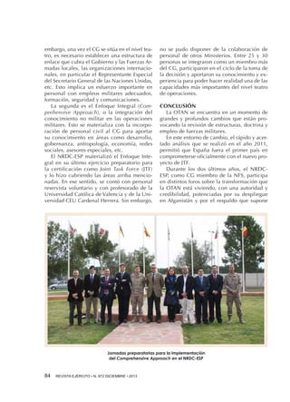 embargo, una vez el CG se sitúa en el nivel teatro, es necesario establecer una estructura de
enlace que cubra el Gobierno y las Fuerzas Armadas locales, las organizaciones internacionales, en particular el Representante Especial
del Secretario General de las Naciones Unidas,
etc. Esto implica un esfuerzo importante en
personal con empleos militares adecuados,
formación, seguridad y comunicaciones.
La segunda es el Enfoque Integral (Comprehensive Approach), o la integración del
conocimiento no militar en las operaciones
militares. Esto se materializa con la incorporación de personal civil al CG para aportar
su conocimiento en áreas como desarrollo,
gobernanza, antropología, economía, redes
sociales, asesores especiales, etc.
El NRDC-ESP materializó el Enfoque Integral en su último ejercicio preparatorio para
la certificación como Joint Task Force (JTF)
y lo hizo cubriendo las áreas arriba mencionadas. En ese sentido, se contó con personal
reservista voluntario y con profesorado de la
Universidad Católica de Valencia y de la Universidad CEU Cardenal Herrera. Sin embargo,

no se pudo disponer de la colaboración de
personal de otros Ministerios. Entre 25 y 30
personas se integraron como un miembro más
del CG, participaron en el ciclo de la toma de
la decisión y aportaron su conocimiento y experiencia para poder hacer realidad una de las
capacidades más importantes del nivel teatro
de operaciones.
CONCLUSIÓN
La OTAN se encuentra en un momento de
grandes y profundos cambios que están provocando la revisión de estructuras, doctrina y
empleo de fuerzas militares.
En este entorno de cambio, el rápido y acertado análisis que se realizó en el año 2011,
permitió que España fuera el primer país en
comprometerse oficialmente con el nuevo proyecto de JTF.
Durante los dos últimos años, el NRDCESP, como CG miembro de la NFS, participa
en distintos foros sobre la transformación que
la OTAN está viviendo, con una autoridad y
credibilidad, potenciadas por su despliegue
en Afganistán y por el respaldo que supone

Jornadas preparatorias para la implementación
del Comprehensive Approach en el NRDC-ESP

84 

REVISTA EJÉRCITO • N. 872 DICIEMBRE • 2013

 