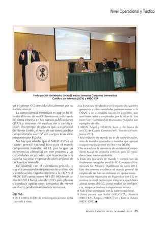 Nivel Operacional y Táctico

Participación del Ministro de AAEE en las Jornadas Conjuntas Universidad
Católica de Valencia (UCV) y NRDC-ESP

ser el primer CG ofrecido oficialmente por su
nación marco.
La consecuencia inmediata es que se ha situado al frente de sus CG hermanos, influyendo
de forma efectiva en las nuevas publicaciones
OTAN y sistemas de evaluación y certificación8. Un ejemplo de ello, es que, a excepción
del Reino Unido, el resto de naciones que han
comprometido sus CG9 van a seguir el modelo
propuesto por España.
No hay que olvidar que el NRDC-ESP es un
cuartel general nacional base para el mando
componente terrestre del ET, por lo que las
experiencias obtenidas en este proceso y las
capacidades alcanzadas, son trasvasadas a la
cadena nacional en provecho del conjunto de
las Fuerzas Armadas.
De acuerdo con el calendario previsto, y
tras el correspondiente proceso de evaluación
y certificación, España ofrecerá a la OTAN el
NRDC-ESP como primer NFS JTF HQ desde junio del 2014 hasta julio del 2015 para planear
y conducir operaciones conjuntas de menor
entidad y predominantemente terrestres.
NOTAS
1 De 13.000 a 8.000; de once organizaciones se ha
pasado a siete.

2 La Estructura de Mando es el conjunto de cuarteles
generales y otras entidades pertenecientes a la
OTAN, y no a ninguna nación en concreto, que
son financiados y empleados por la Alianza. Los
Joint Force Command de Brunssum y Nápoles son
ejemplos de ello.
3 ADAN, Ángel y OLALLA, Juan. «¿En busca de
un CG de Cuarta Generación?». Revista Ejército.
Junio, 2011
4 Esta relación de mando no es de subordinación,
sino de mandos apoyados y mandos que apoyan
(supporting/supported en Doctrina OTAN)
5 No se excluye la presencia de un Mando Componente Naval de pequeña entidad, pero se considera como menos probable.
6 Estas dos opciones de mando y control son las
finalmente recogidas en el Bi-SC Conceptual Framework for Alliance Operations de julio 2013.
Este documento establece el marco general de
empleo de las fuerzas militares en operaciones.
7 Los mandos regionales en Afganistán son CG terrestres de nivel táctico que integran capacidades
aéreas dentro del CG, como medios de inteligencia, ataque al suelo o transporte intrateatro.
8 Todo ello coordinado con la cadena nacional.
9 Estos países son Italia (NRDC-ITA), Francia
(RRC-FRA), Turquía (NRDC-TU) y Grecia (futuro
NRDC-GRC).n
REVISTA EJÉRCITO • N. 872 DICIEMBRE • 2013 85

 
