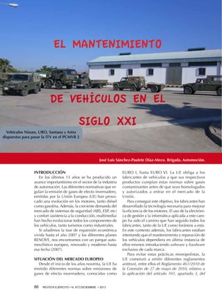 EL MANTENIMIENTO

DE VEHÍCULOS EN EL
SIGLO XXI
Vehículos Nissan, URO, Santana y Astra
dispuestos para pasar la ITV en el PCMVR 2

José Luis Sánchez-Paulete Díaz-Meco. Brigada. Automoción.
INTRODUCCIÓN
En los últimos 15 años se ha producido un
avance importantísimo en el sector de la industria
de automoción. Las diferentes normativas que regulan la emisión de gases de efecto invernadero,
emitidas por la Unión Europea (UE) han provocado una evolución en los motores, tanto diésel
como gasolina. Además, la creciente demanda del
mercado de sistemas de seguridad (ABS, ESP, etc)
y confort (asistencia a la conducción, multimedia)
han hecho evolucionar todos los componentes de
los vehículos, tanto turismos como industriales.
Si añadimos la fase de expansión económica
vivida hasta el año 2007 y los diferentes planes
RENOVE, nos encontramos con un parque automovilístico europeo, renovado y moderno hasta
esa fecha (2007).
SITUACIÓN DEL MERCADO EUROPEO
Desde el inicio de los años noventa, la UE ha
emitido diferentes normas sobre emisiones de
gases de efecto invernadero, conocidas como
86 

REVISTA EJÉRCITO • N. 872 DICIEMBRE • 2013

EURO I, hasta EURO VI. La UE obliga a los
fabricantes de vehículos a que sus respectivos
productos cumplan estas normas sobre gases
contaminantes antes de que sean homologados
y autorizados a entrar en el mercado de la
Unión.
Para conseguir este objetivo, los fabricantes han
desarrollado la tecnología necesaria para mejorar
la eficiencia de los motores. El uso de la electrónica de gestión y la informática aplicada a este campo ha sido el camino que han seguido todos los
fabricantes, tanto de la UE como foráneos a esta.
En este contexto además, los fabricantes estaban
intentando que el mantenimiento y reparación de
los vehículos dependiera en última instancia de
ellos mismos introduciendo software y hardware
exclusivo de cada marca.
Para evitar estas prácticas monopolistas, la
UE comenzó a emitir diferentes reglamentos
antitrust, entre ellos el Reglamento 461/2010 de
la Comisión de 27 de mayo de 2010, relativo a
la aplicación del artículo 101, apartado 3, del

 