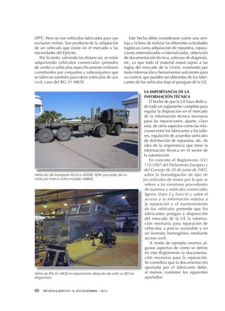 (PPT). Pero no son vehículos fabricados para uso
exclusivo militar. Son producto de la adaptación
de un vehículo que existe en el mercado a las
necesidades del Ejército.
Por lo tanto, salvando las distancias, se están
adquiriendo vehículos comerciales (pintados
de verde) o vehículos específicamente militares
constituidos por conjuntos y subconjuntos que
se fabrican también para otros vehículos de uso
civil, caso del RG-31 MK5E.

Este hecho debe considerarse como una ventaja a la hora de realizar las diferentes actividades
logísticas como adquisición de repuestos, reparaciones externalizadas o internalizadas, obtención
de documentación técnica, software de diagnosis,
etc, ya que todo el material estará sujeto a las
reglas del mercado de la Unión, existiendo por
tanto información y herramientas suficientes para
su control, que pueden ser obtenidas de los fabricantes de los vehículos bajo el paraguas de la UE.

Vehículo de transpore táctico M320E: 42W; procede de un
vehículo marca Astra modelo M8845

Vehículo RG-31 MK5E en reparación después de sufrir un IED en
Afganistán

88 

REVISTA EJÉRCITO • N. 872 DICIEMBRE • 2013

LA IMPORTANCIA DE LA
INFORMACIÓN TÉCNICA
El hecho de que la UE haya dedicado todo un reglamento completo para
regular la disposición en el mercado
de la información técnica necesaria
para las reparaciones, aparte, claro
está, de otros aspectos como las relaciones entre los fabricantes y los talleres, regulación de acuerdos verticales
de distribución de repuestos, etc, da
idea de la importancia que tiene la
información técnica en el sector de
la automoción.
En concreto el Reglamento (CE)
715/2007 del Parlamento Europeo y
del Consejo de 20 de junio de 2007,
sobre la homologación de tipo de
los vehículos de motor por lo que se
refiere a las emisiones procedentes
de turismos y vehículos comerciales
ligeros (Euro 5 y Euro 6) y sobre el
acceso a la información relativa a
la reparación y el mantenimiento
de los vehículos pretende que los
fabricantes pongan a disposición
del mercado de la UE la información necesaria para reparación de
vehículos a precio razonable y en
un formato homogéneo mediante
acceso web.
A modo de ejemplo veamos algunos aspectos de cómo se define
en este Reglamento la documentación necesaria para la reparación.
Se considera que la documentación
aportada por el fabricante debe,
al menos, contener los siguientes
apartados:

 