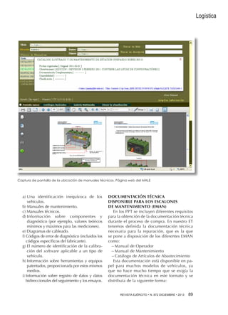 Logística

Captura de pantalla de la ubicación de manuales técnicos. Página web del Male

a) Una identificación inequívoca de los
vehículos.
b) Manuales de mantenimiento.
c) Manuales técnicos.
d) I nformación sobre componentes y
diagnóstico (por ejemplo, valores teóricos
mínimos y máximos para las mediciones).
e) Diagramas de cableado.
f)  ódigos de error de diagnóstico (incluidos los
C
códigos específicos del fabricante).
g)  l número de identificación de la calibraE
ción del software aplicable a un tipo de
vehículo.
h) nformación sobre herramientas y equipos
I
patentados, proporcionada por estos mismos
medios.
i) nformación sobre registro de datos y datos
I
bidireccionales del seguimiento y los ensayos.

DOCUMENTACIÓN TÉCNICA
DISPONIBLE PARA LOS ESCALONES
DE MANTENIMIENTO (EMAN)
En los PPT se incluyen diferentes requisitos
para la obtención de la documentación técnica
durante el proceso de compra. En nuestro ET
tenemos definida la documentación técnica
necesaria para la reparación, que es la que
se pone a disposición de los diferentes EMAN
como:
−−Manual de Operador
−−Manual de Mantenimiento
−−Catálogo de Artículos de Abastecimiento
Esta documentación está disponible en papel para muchos modelos de vehículos, ya
que no hace mucho tiempo que se exigía la
documentación técnica en este formato y se
distribuía de la siguiente forma:
REVISTA EJÉRCITO • N. 872 DICIEMBRE • 2013 89 

 