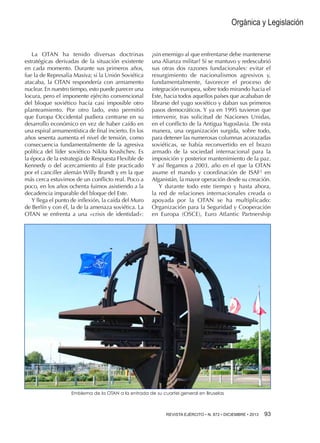 Orgánica y Legislación

La OTAN ha tenido diversas doctrinas
estratégicas derivadas de la situación existente
en cada momento. Durante sus primeros años,
fue la de Represalia Masiva; si la Unión Soviética
atacaba, la OTAN respondería con armamento
nuclear. En nuestro tiempo, esto puede parecer una
locura, pero el imponente ejército convencional
del bloque soviético hacía casi imposible otro
planteamiento. Por otro lado, esto permitió
que Europa Occidental pudiera centrarse en su
desarrollo económico en vez de haber caído en
una espiral armamentística de final incierto. En los
años sesenta aumenta el nivel de tensión, como
consecuencia fundamentalmente de la agresiva
política del líder soviético Nikita Krushchev. Es
la época de la estrategia de Respuesta Flexible de
Kennedy o del acercamiento al Este practicado
por el canciller alemán Willy Brandt y en la que
más cerca estuvimos de un conflicto real. Poco a
poco, en los años ochenta fuimos asistiendo a la
decadencia imparable del bloque del Este.
Y llega el punto de inflexión, la caída del Muro
de Berlín y con él, la de la amenaza soviética. La
OTAN se enfrenta a una «crisis de identidad»:

¿sin enemigo al que enfrentarse debe mantenerse
una Alianza militar? Sí se mantuvo y redescubrió
sus otras dos razones fundacionales: evitar el
resurgimiento de nacionalismos agresivos y,
fundamentalmente, favorecer el proceso de
integración europea, sobre todo mirando hacia el
Este, hacia todos aquellos países que acababan de
librarse del yugo soviético y daban sus primeros
pasos democráticos. Y ya en 1995 tuvieron que
intervenir, tras solicitud de Naciones Unidas,
en el conflicto de la Antigua Yugoslavia. De esta
manera, una organización surgida, sobre todo,
para detener las numerosas columnas acorazadas
soviéticas, se había reconvertido en el brazo
armado de la sociedad internacional para la
imposición y posterior mantenimiento de la paz.
Y así llegamos a 2003, año en el que la OTAN
asume el mando y coordinación de ISAF2 en
Afganistán, la mayor operación desde su creación.
Y durante todo este tiempo y hasta ahora,
la red de relaciones internacionales creada o
apoyada por la OTAN se ha multiplicado:
Organización para la Seguridad y Cooperación
en Europa (OSCE), Euro Atlantic Partnership

Emblema de la OTAN a la entrada de su cuartel general en Bruselas

REVISTA EJÉRCITO • N. 872 • DICIEMBRE • 2013 

93 

 