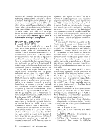 Council (EAPC), Diálogo Mediterráneo, Programa
Partnership for Peace (PfP), Consejo OTAN-Rusia
e Iniciativa de Cooperación de Estambul, lo que
unido a una mayor relación con la ONU, e incluso a llegar a establecer contactos con la Liga
Árabe, la han convertido en un actor fundamental en las relaciones internacionales y a ponerse
un nuevo objetivo, más difícil de alcanzar que
los tres iniciales y que le garantizarán su existencia por muchos años: extender la paz a través de
la proyección estratégica de seguridad.
REFORMA DE LA ESTRUCTURA
DE MANDO DE LA OTAN
Pero llegamos a 2008, año en el que la
crisis económica empieza a afectar, sobre
todo a Estados Unidos. Si a eso sumamos otros
factores, como el aumento del desequilibrio en
la financiación común de la OTAN (con Estados
Unidos en torno al 75% del total) o el paulatino
cambio del centro de influencia desde Europa
hacia la región Asia-Pacífico, comprenderemos
más fácilmente por qué surge la necesidad de
reducir gastos en la Alianza y de reformarla para
que sea más ajustada, efectiva y de menor coste.
En la época de mayor esplendor de la
organización, coincidente con los peores
momentos de la Guerra Fría, llegó a tener 78
cuarteles generales, que se redujeron a 20 en
1997. El siguiente cambio significativo fue en
2003, cuando se produjo una transformación
radical en la estructura de mando, al suprimir
la dualidad de mandos operativos3, dejando
solo uno del que dependían todos los mandos
conjuntos y mandos componentes, Allied
Command for Operations (ACO) en Mons, y
otro del que dependía todo lo relacionado con
formación y transformación, Allied Command for
Transformation (ACT) en Norfolk.
Pero la reforma que se inicia en 2010 y se
sanciona en la Cumbre de Lisboa de diciembre
de ese año busca un cambio mayor, como
aparece en el texto oficial de la declaración:
«Hemos acordado un marco para una nueva
estructura de mando en la OTAN, que será más
efectiva, reducida y económica. Será también
más ágil, flexible y estará mejor preparada
para desplegar en operaciones, incluyendo
contingencias previstas en el artículo 5 y
proveerá una garantía visible. La nueva estructura
94 

REVISTA EJÉRCITO • N. 872 • DICIEMBRE • 2013

representa una significativa reducción en el
número de cuarteles generales y una reducción
de personal cercana al 35%, lo que implica cerca
de 5.000 puestos, o más, si se puede y donde
se pueda. Tendrá una nueva relación con nuestros cuarteles generales nacionales, y también
garantizará el enfoque regional. La decisión final
con la nueva estructura de mando de la OTAN,
que incluya su huella geográfica, se tomará no
más tarde de junio de 2011, habiendo encargado
al Secretario General que prepare propuestas
con este fin».
Y esa decisión final fue adoptada por los
Ministros de Defensa en el documento PO
(2011) 0204-FINAL y, según la misma organización, en comparación con su estructura
predecesora, la nueva estructura de mando de
la OTAN es más eficiente y reducida, tiene menos entidades ya sea por su supresión o por la
transformación en entidades que no sean de
la estructura de mando, incluye nuevas entidades, representa un papel mayor o diferente
para algunos cuarteles generales existentes, e
incluye el traslado de dos entidades a una nueva
ubicación.
Hay que tener en cuenta que con la nueva
estructura se espera una mayor aportación de
las entidades de la estructura de fuerzas de la
OTAN, de las que se espera en algunos aspectos
concretos que proporcionen capacidades
completas (caso del Joint Logistics Support
Group-JLSG4, que podría ser aportado, al menos
en su parte fundamental, por los Nato Rapid
Deployment Corps-NRDC).
En la nueva estructura de mando se encuentran
dos grupos de entidades bajo los dos mandos
estratégicos, una encabezada por el ACO en
Mons dedicada a las operaciones y que cuenta
con los siguientes cuarteles generales:
−−CIS Group (con tres Signal Battalions
subordinados en Alemania, Italia y Polonia).
−−JFHQ (Joint Force Headquarters) en Brunssum
(Países Bajos).
−−JFHQ en Nápoles (Italia).
−−LANDCOM (Land Command) Cen Izmir
(Turquía).
−−MARCOM (Maritime Command) en
Northwood (Reino Unido).
−−AIRCOM (Air Command) en Ramstein
(Alemania). Bajo mando de AIRCOM

 