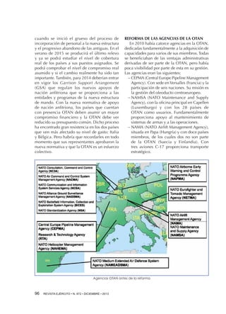 cuando se inició el grueso del proceso de
incorporación de personal a la nueva estructura
y el progresivo abandono de las antiguas. En el
verano de 2015 se producirá el último relevo
y ya se podrá estudiar el nivel de cobertura
real de los países a sus puestos asignados. Se
podrá comprobar el nivel de compromiso real
asumido y si el cambio realmente ha sido tan
importante. También, para 2014 deberían entrar
en vigor los Garrison Support Arrangement
(GSA) que regulan los nuevos apoyos de
nación anfitriona que se proporciona a las
entidades y programas de la nueva estructura
de mando. Con la nueva normativa de apoyo
de nación anfitriona, los países que cuentan
con presencia OTAN deben asumir un mayor
compromiso financiero y la OTAN debe ver
reducido su presupuesto común. Dicho proceso
ha encontrado gran resistencia en los dos países
que ven más afectado su nivel de gasto: Italia
y Bélgica. Pero habría que recordarles en todo
momento que sus representantes aprobaron la
nueva normativa y que la OTAN es un esfuerzo
colectivo.

REFORMA DE LAS AGENCIAS DE LA OTAN
En 2010 había catorce agencias en la OTAN,
dedicadas fundamentalmente a la adquisición de
capacidades para varios de sus miembros. Todas
se beneficiaban de las ventajas administrativas
derivadas de ser parte de la OTAN, pero había
poca visibilidad por parte de esta en su gestión.
Las agencias eran las siguientes:
−−CEPMA (Central Europe Pipeline Management
Agency). Con sede en Versalles (Francia) y la
participación de seis naciones. Su misión es
la gestión del oleoducto centroeuropeo.
−−NAMSA (NATO Maintenance and Supply
Agency), con la oficina principal en Capellen
(Luxemburgo) y con los 28 países de
OTAN como usuarios. Fundamentalmente
proporciona apoyo al mantenimiento de
sistemas de armas y a las operaciones.
−−NAMA (NATO Airlift Management Agency),
situada en Papa (Hungría) y con doce países
miembros, de los cuales dos no son parte
de la OTAN (Suecia y Finlandia). Con
tres aviones C-17 proporciona transporte
estratégico.

Agencias OTAN antes de la reforma

96 

REVISTA EJÉRCITO • N. 872 • DICIEMBRE • 2013

 