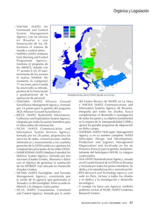 Orgánica y Legislación

−−NACMA (NATO Air
Command and Control
System Management
Agency), con las oficinas
en Bruselas y con
financiación de los 28.
Gestiona el sistema de
mando y control aéreo.
−−NAPMA (NATO Airborne
Early Warning and Control
Programme Agency).
Gestiona el programa de
los AWACS, dotado con
17 aviones E-3A. El mantenimiento de los aviones
lo realiza NAMSA. De
momento lo componen
17 naciones, pero Canadá
ha anunciado su retirada,
primero de la financiación
y gradualmente de la
Ampliaciones de la OTAN desde sus inicios
aportación de personal.
del Centro Técnico de SHAPE en La Haya
−−NAGSMA (NATO Alliance Ground
y NACISA (NATO Communications and
Surveillance Management Agency), formada
Information Systems Agency) de Bruselas.
por 14 países para la gestión del programa
Integrada por todos los aliados, busca
AGS (Alliance Ground Surveillance).
complementar el desarrollo e investigación
−−BICES (NATO Battlefield Information,
de todos los países y su objetivo fundamental
Collection and Exploitation System Agency),
es la mejora de la interoperabilidad C4ISR y
integrada por todos los países miembros para
apoyar los grandes programas de adquisición
el intercambio de información.
en dicho campo.
−−NCSA (NATO Communication and
−−NAHEMA (NATO Helicopter Management
Information System Services Agency),
Agency, o en su nombre completo: NATO
formada por los 28 países, proporciona los
Helicopter Design and Development,
servicios de redes, comunicaciones, medios
Production and Logistics Management
informáticos y asesoramiento a los cuarteles
Organization) está localizada en Aix en
generales de la OTAN estáticos y gestiona los
Provence (Francia) para la gestión, fundamencomponentes principales de las redes OTAN.
talmente del helicóptero NH-90. La integran
−−NAMEADSMA (NATO Medium Extended Air
cuatro países.
Defence System Agency), formada por tres
−−NSA (NATO Standardization Agency), situada
naciones (Estados Unidos, Alemania e Italia)
en el Cuartel General de la OTAN en Bruselas
con el objetivo de gestionar la sustitución
y formada por todos los países miembros. Se
de los PATRIOT. Está ubicada en Huntsville
dedica a la estandarización y normalización.
(Estados Unidos).
−−RTA (Research and Technology Agency), con
−−NETMA (NATO Eurofighter and Tornado
sede en París, incluye a todos los aliados
Management Agency), constituida por
y se dedica a la investigación y desarrollo
la unión de la agencia que gestionaba el
tecnológico.
Tornado y la del Eurofighter. Tiene su sede en
−−Y aunque no fuera una Agencia, también
Múnich y la integran cuatro países.
podemos incluir al NURC (NATO Undersea
−−NC3A (NATO Consultation, Command
Research Center).
and Control Agency), formada por la unión
REVISTA EJÉRCITO • N. 872 • DICIEMBRE • 2013 

97 

 