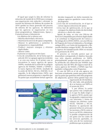Al igual que surgió la idea de reformar la
estructura de mando de la OTAN para conseguir
una organización más reducida y eficiente, la
reunión de Ministros de Defensa de octubre de
2010 aprobó las líneas generales del proceso
de reforma de las agencias. Se determinó
que las agencias se organizarían en tres
áreas programáticas: Adquisiciones, Apoyo y
Comunicaciones e Información.
Los objetivos de la reforma son:
−−Máxima efectividad y eficiencia.
−−Maximizar los servicios de apoyo compartidos.
−−Mejorar la gobernanza y aumentar la
transparencia y responsabilidad.
−−Producir mayores sinergias y eliminar
duplicidades.
−−Ahorrar costes.
El proceso se organiza en tres fases:
1.	 na de consolidación, de tal forma que en
U
julio de 2012 se agrupan agencias existentes
y se crea una nueva. En el primer caso se
encuentran la nueva agencia de apoyo
(NSPA), resultado de la unión de las antiguas
agencias de NAMSA, NAMA y CEPMA y
la nueva Agencia CIS (NCIA), resultado de
la unión de NCSA, NC3A y NACMA. En el
segundo, la de Adquisiciones (NPA), que
gestionará nuevos programas o aquellos que
los países que actualmente forman agencias

Agencias OTAN tras la reforma

98 

REVISTA EJÉRCITO • N. 872 • DICIEMBRE • 2013

decidan traspasarle (en dicho momento las
antiguas agencias quedarían como oficinas
de programa).
2.	 na fase de racionalización, en el que se
U
cierran algunas estructuras de apoyo.
3.	 na fase de optimización, en la que se
U
consiguen los objetivos finales de efectividad,
eficiencia y ahorro de costes.
Aparte de estas, se crea una Oficina de
Servicios Compartidos para eliminar duplicidades
y se constituye la Organización de Ciencia y
Tecnología de la OTAN (NSTO), con una Oficina
de Programa de Ciencia Colaborativa y Tecnología
(antigua RTA) y un Centro de Investigación y Desarrollo Marítimo (antiguo NURC). Por otro lado,
la Agencia de Estandarización (NSA) se revisará
en la primavera de 2014.
El proceso ya iniciado parece que se
desarrollará consiguiendo el objetivo buscado
con solo algunos problemas en NSPA,
principalmente, porque más que una unión, se
ha producido una absorción por NAMSA (que
representa más del 90% del negocio total de la
nueva agencia) de NAMA y CEPMA (que han
quedado configuradas como Programas.
El caso de NPA es el de una agencia sin
funciones actualmente, puesto que parece difícil
que los países que gestionan entre ellos programas
de adquisición, quieran dicha gestión bajo una
organización de 28 miembros.
Por otro lado, está pendiente
de si se fusiona con NSPA en
el verano de 2014.
Y, por último, la unión
que parece más complicada
es la que ha dado origen a
la agencia NCIA, puesto que
ha agrupado a organizaciones
con funciones y forma de
trabajar tan distintas como
NCSA, NACMA y NC3A.
Resolver la aportación de
personal militar en activo por
las naciones a NCIA como se
hacía con NCSA y determinar
la posible compensación de
ese gasto con los costes de
los servicios aportados, es
solo uno de los numerosos
problemas que se producirá5.

 