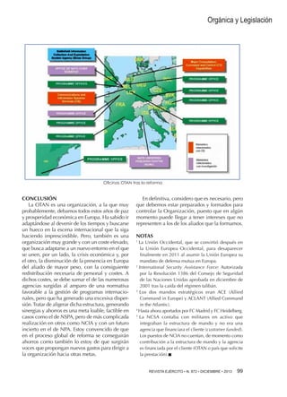 Orgánica y Legislación

Oficinas OTAN tras la reforma

CONCLUSIÓN
La OTAN es una organización, a la que muy
probablemente, debamos todos estos años de paz
y prosperidad económica en Europa. Ha sabido ir
adaptándose al devenir de los tiempos y buscarse
un hueco en la escena internacional que la siga
haciendo imprescindible. Pero, también es una
organización muy grande y con un coste elevado,
que busca adaptarse a un nuevo entorno en el que
se unen, por un lado, la crisis económica y, por
el otro, la disminución de la presencia en Europa
del aliado de mayor peso, con la consiguiente
redistribución necesaria de personal y costes. A
dichos costes, se debe sumar el de las numerosas
agencias surgidas al amparo de una normativa
favorable a la gestión de programas internacionales, pero que ha generado una excesiva dispersión. Tratar de aligerar dicha estructura, generando
sinergias y ahorros es una meta loable, factible en
casos como el de NSPA, pero de más complicada
realización en otros como NCIA y con un futuro
incierto en el de NPA. Estoy convencido de que
en el proceso global de reforma se conseguirán
ahorros como también lo estoy de que surgirán
voces que propongan nuevos gastos para dirigir a
la organización hacia otras metas.

En definitiva, considero que es necesario, pero
que debemos estar preparados y formados para
controlar la Organización, puesto que en algún
momento puede llegar a tener intereses que no
representen a los de los aliados que la formamos.
NOTAS
La Unión Occidental, que se convirtió después en
la Unión Europea Occidental, para desaparecer
finalmente en 2011 al asumir la Unión Europea su
mandato de defensa mutua en Europa.
2
International Security Assistance Force: Autorizada
por la Resolución 1386 del Consejo de Seguridad
de las Naciones Unidas aprobada en diciembre de
2001 tras la caída del régimen talibán.
3
Los dos mandos estratégicos eran ACE (Allied
Command in Europe) y ACLANT (Allied Command
in the Atlantic).
4
Hasta ahora aportados por FC Madrid y FC Heidelberg.
5
La NCSA contaba con militares en activo que
integraban la estructura de mando y no era una
agencia que financiara el cliente (customer funded).
Los puestos de NCIA no cuentan, de momento como
contribución a la estructura de mando y la agencia
es financiada por el cliente (OTAN o país que solicite
la prestación).n
1

REVISTA EJÉRCITO • N. 872 • DICIEMBRE • 2013 99 

 