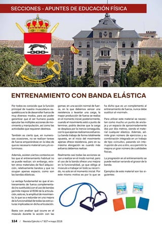 SECCIONES - APUNTES DE EDUCACIÓN FÍSICA
114  /  Revista Ejército n.º 937 • mayo 2019
ENTRENAMIENTO CON BANDA ELÁSTICA
Por todos es conocido que la función
principal de nuestra musculatura es-
quelética es la de desarrollar fuerza de
muy diversos modos, para así poder
garantizar que el ser humano pueda
ejecutar las múltiples acciones de mo-
vimiento y manipulación, así como las
actividades que requieren destreza.
También es cierto que, en numero-
sas ocasiones, no se realizan tareas
de fuerza amparándose en la idea de
que es necesario material caro y/o vo-
luminoso.
Además, existen ciertos contextos en
los que el entrenamiento habitual no
se puede realizar; sin embargo, exis-
ten otros materiales de fácil adquisi-
ción, relativamente baratos y que no
ocupan apenas espacio, como son
las bandas elásticas.
La ventaja fundamental es que el en-
trenamiento de fuerza complementa-
do (no sustituido) con el uso de bandas
permite mejorar el ROM de la articula-
ción, esto es, la amplitud de movimien-
to, lo que va a redundar en una mejora
delafuncionalidaddetodaslasestruc-
turas implicadas en dicha articulación.
Basta con analizar qué ocurre en el
músculo durante la acción con las
gomas: en una acción normal de fuer-
za, en la que debemos vencer una
resistencia o levantar una carga, la
mayor producción de fuerza se realiza
en el momento inicial; posteriormente,
cuando el movimiento está a punto de
terminar, podría decirse que la carga
se desplaza por la inercia conseguida,
conloqueapenasrealizamosesfuerzo.
La banda trabaja de forma totalmente
opuesta, en el inicio del movimiento
apenas ofrece resistencia, pero en su
máxima elongación es cuando más
esfuerzo debemos realizar.
Realmente casi todas las acciones se
van a realizar en el modo normal, pero
el uso de la banda ofrece una mejora
en la funcionalidad, ya que obliga al
músculo a trabajar en todo su recorri-
do, no solo en el momento inicial. Por
este mismo motivo es por lo que se
ha dicho que es un complemento al
entrenamiento de fuerza, nunca debe
sustituir al «normal».
Para utilizar este material se necesi-
tan como mucho un punto de ancla-
je y un espacio de aproximadamente
dos por dos metros, siendo el mate-
rial cualquier elástico. Además, ad-
mite gran número de ejercicios y su
combinación integrada en un trabajo
de tipo «circuito», pasando sin inte-
rrupción de uno a otro, va a permitir la
mejora un gran número de cualidades
físicas.
La progresión en el entrenamiento se
puede realizar variando el grosor de la
banda.
Ejemplos de este material son los si-
guientes:
 