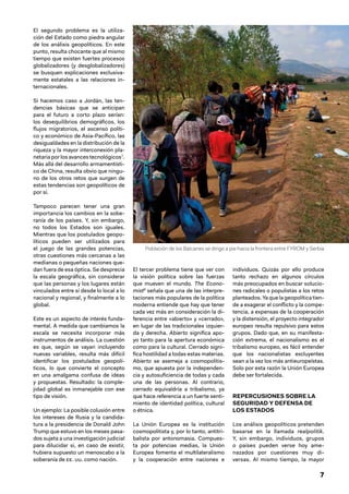 7
El segundo problema es la utiliza-
ción del Estado como piedra angular
de los análisis geopolíticos. En este
punto, resulta chocante que al mismo
tiempo que existen fuertes procesos
globalizadores (y desglobalizadores)
se busquen explicaciones exclusiva-
mente estatales a las relaciones in-
ternacionales.
Si hacemos caso a Jordán, las ten-
dencias básicas que se anticipan
para el futuro a corto plazo serían:
los desequilibrios demográficos, los
flujos migratorios, el ascenso políti-
co y económico de Asia‑Pacífico, las
desigualdades en la distribución de la
riqueza y la mayor interconexión pla-
netaria por los avances tecnológicos7
.
Más allá del desarrollo armamentísti-
co de China, resulta obvio que ningu-
no de los otros retos que surgen de
estas tendencias son geopolíticos de
por sí.
Tampoco parecen tener una gran
importancia los cambios en la sobe-
ranía de los países. Y, sin embargo,
no todos los Estados son iguales.
Mientras que los postulados geopo-
líticos pueden ser utilizados para
el juego de las grandes potencias,
otras cuestiones más cercanas a las
medianas o pequeñas naciones que-
dan fuera de esa óptica. Se desprecia
la escala geográfica, sin considerar
que las personas y los lugares están
vinculados entre sí desde lo local a lo
nacional y regional, y finalmente a lo
global.
Este es un aspecto de interés funda-
mental. A medida que cambiamos la
escala se necesita incorporar más
instrumentos de análisis. La cuestión
es que, según se vayan incluyendo
nuevas variables, resulta más difícil
identificar los postulados geopolí-
ticos, lo que convierte el concepto
en una amalgama confusa de ideas
y propuestas. Resultado: la comple-
jidad global es inmanejable con ese
tipo de visión.
Un ejemplo: La posible colusión entre
los intereses de Rusia y la candida-
tura a la presidencia de Donald John
Trump que estuvo en los meses pasa-
dos sujeta a una investigación judicial
para dilucidar si, en caso de existir,
hubiera supuesto un menoscabo a la
soberanía de EE. UU. como nación.
El tercer problema tiene que ver con
la visión política sobre las fuerzas
que mueven el mundo. The Econo-
mist8
señala que una de las interpre-
taciones más populares de la política
moderna entiende que hay que tener
cada vez más en consideración la di-
ferencia entre «abierto» y «cerrado»,
en lugar de las tradicionales izquier-
da y derecha. Abierto significa apo-
yo tanto para la apertura económica
como para la cultural. Cerrado signi-
fica hostilidad a todas estas materias.
Abierto se asemeja a cosmopolitis-
mo, que apuesta por la independen-
cia y autosuficiencia de todas y cada
una de las personas. Al contrario,
cerrado equivaldría a tribalismo, ya
que hace referencia a un fuerte senti-
miento de identidad política, cultural
o étnica.
La Unión Europea es la institución
cosmopolitista y, por lo tanto, antitri-
balista por antonomasia. Compues-
ta por potencias medias, la Unión
Europea fomenta el multilateralismo
y la cooperación entre naciones e
individuos. Quizás por ello produce
tanto rechazo en algunos círculos
más preocupados en buscar solucio-
nes radicales o populistas a los retos
planteados. Ya que la geopolítica tien-
de a exagerar el conflicto y la compe-
tencia, a expensas de la cooperación
y la distensión, el proyecto integrador
europeo resulta repulsivo para estos
grupos. Dado que, en su manifesta-
ción extrema, el nacionalismo es el
tribalismo europeo, es fácil entender
que los nacionalistas excluyentes
sean a la vez los más antieuropeístas.
Solo por esta razón la Unión Europea
debe ser fortalecida.
REPERCUSIONES SOBRE LA
SEGURIDAD Y DEFENSA DE
LOS ESTADOS
Los análisis geopolíticos pretenden
basarse en la llamada realpolitik.
Y, sin embargo, individuos, grupos
o países pueden verse hoy ame-
nazados por cuestiones muy di-
versas. Al mismo tiempo, la mayor
Población de los Balcanes se dirige a pie hacia la frontera entre FYROM y Serbia
 
