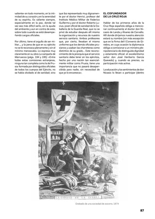 87
valiente» en todo momento, en la inti-
midad de su corazón y en la serenidad
de su espíritu. Es valiente siempre,
especialmente en la paz, donde tal
vez sea más difícil serlo, sin la ayuda
del ambiente y aun en contra de este;
sobre todo cuando se está desempe-
ñando cargos oficiales.
Por último, tiene el orgullo de ser mi-
litar…, y la pena de que en su ejército
no se le reconozca plenamente y sin el
mínimo menoscabo. Lo expresa muy
claramente en su obra La campaña de
Marruecos (págs. 194 y 195): «Entre
todas estas comisiones extranjeras,
ninguna tan completa como la de Pru-
sia: formada por distinguidos oficiales
de todos los cuerpos del Ejército, no
se había olvidado al de sanidad; sino
que iba representado muy dignamen-
te por el doctor Henrici, profesor del
Instituto Médico Militar de Federico
Guillermo y por el doctor Roberto Lu-
cius, joven oficial de sanidad de la Ca-
ballería de la Guardia Real, que no se
privó de estudiar después allí mismo
la organización y recursos de nuestro
servicio sanitario. Ambos profesores
que, por cierto, llevaban el mismo
uniforme que los demás oficiales pru-
sianos y usaban las charreteras como
distintivo de su grado… Este recono-
cimiento de la jerarquía que el servicio
sanitario debe tener en los ejércitos,
hecho por una nación tan esencial-
mente militar como Prusia, tiene una
importancia que no pasará desaper-
cibida para nadie, sin necesidad de
que yo lo encarezca».
EL COFUNDADOR
DE LA CRUZ ROJA
Hablar de los primeros años de la
Cruz Roja española obliga a mencio-
nar continuamente al doctor don Ni-
casio de Landa y Álvarez de Carvallo.
Allí donde dirijamos nuestra atención
estará su nombre (sin más excepción
que en la firma del I Convenio de Gi-
nebra, en cuya ocasión la diplomacia
obliga a comisionar a un ministro ple-
nipotenciario de distinguida dignidad
y estamento oficial: el excelentísimo
señor don José Heriberto García
Quevedo) y, cuando es preciso, su
participación más activa.
Laeducaciónylossentimientosdedon
Nicasio lo llevan a participar (dentro
Grabado de una sociedad de socorro. 1874
 