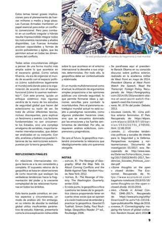 9
Estos temas tienen graves implica-
ciones para el planeamiento de fuer-
zas militares a medio y largo plazo.
Las Fuerzas Armadas mantienen un
papel esencial para evitar un conflic-
to convencional. Pero para comba-
tir en un conflicto irregular o híbrido
resulta imprescindible integrar todos
los instrumentos nacionales y aliados
disponibles. Las Fuerzas Armadas
precisan capacidades y formas de
acción polivalentes y ágiles, que les
permitan actuar en todas las dimen-
siones del conflicto.
Todas estas circunstancias obligan
a pensar de una forma mucho más
amplia sobre lo que acontece en
el escenario global. Como señala
Khanna, «la era de organizar el mun-
do de acuerdo con el espacio políti-
co (cómo subdividimos legalmente
el mundo) está dando paso a la orga-
nización de acuerdo con el espacio
funcional (cómo lo usamos realmen-
te)»10
. Con este prisma, quizás un
enfoque sistémico más riguroso
vendría de la mano de los estudios
de seguridad global que hacen del
eclecticismo su razón de ser. Se
trata de utilizar diferentes teorías,
incluso discrepantes, para explicar
un fenómeno o evento. Los factores
fundamentales no son únicamen-
te los Estados, sino una compleja
amalgama de variables, mayoritaria-
mente interrelacionadas, que deben
ser analizadas en su conjunto. Con
ello, analistas y Gobiernos pueden li-
berarse de las restricciones autoim-
puestas por la teoría geopolítica.
REFLEXIONES FINALES
En relaciones internacionales nin-
guna teoría es a la vez consistente y
completa. El supuesto retorno de la
geopolítica se basa en observaciones
de corto recorrido que soslayan las
verdaderas tendencias hacia la frag-
mentación del poder y la creciente
complejidad de las relaciones huma-
nas en todos los ámbitos.
Esta teoría puede constituir, en cier-
tos aspectos y circunstancias, un
modo de análisis útil. Sin embargo,
en su intento de abordar la realidad
global utiliza insuficientes paráme-
tros de estudio. Además, presentarla
como la única explicación indiscutible
sobre lo que acontece en el entorno
internacional la devuelve a sus origi-
nes deterministas. Por todo ello, la
geopolítica debe ser contextualizada
y relativizada.
En un mundo multidimensional como
el actual, la utilización de argumentos
simples proporciona a las opiniones
públicas una cómoda seguridad, lo
que permite formarse ideas y opi-
niones sencillas para combatir la
incertidumbre. Pero el panorama es-
tratégico mundial actual no está su-
jeto a paradigmas racionales, como
algunos pretenden hacernos creer,
sino que se encuentra dominado
por las emociones y los fuertes sen-
timientos de identidad. Por ello, se
requieren análisis eclécticos, com-
prensivos y pragmáticos.
De cara al futuro, la geopolítica man-
tendrá únicamente la relevancia que
ideológicamente cada uno queramos
otorgarle.
NOTAS
1.  kaplan, R.: The Revenge of Geo-
graphy: What the Map Tells Us
About Coming Conflicts and the
Battle Against Fate. Random Hou-
se, New York; 2012.
2.  tertais, B.: The Revenge of His-
tory. The Washington Quarterly;
winter 2016.
3.  En este punto, la geopolítica crítica
cuestiona las bases de la geopolí-
tica clásica proponiendo tener en
cuenta otras voces que se oponen
a la visión tradicional de entender y
practicar la geopolítica. Gearóid Ó
Tuathail, Simon Dalby, Paul Rout-
ledge. Geopolitics Reader. 2nd
ed.,
Routledge; 2006.
4.  Se parafrasea aquí al presiden-
te Barack Obama en su conocido
discurso sobre política exterior,
realizado en la academia militar
de West Point en mayo de 2014.
President Obama at West Point:
Watch the Speech, Read the
Transcript. Foreign Policy. Recu-
perado de: https://foreignpolicy.
com/2014/05/28/president-oba-
ma-at-west-point-watch-the-
speech-read-the-transcript/
5.  naim, M.: El fin del poder. Debate;
2013.
6.  solanas cardín, M.: «Una polí-
tica exterior feminista». El País.
Recuperado de: https://elpais.
com/elpais/2018/07/10/opi-
nion/1531231731_276590.
html. 12.08.2018
7.  jordán, J.: «Grandes tenden-
cias políticas y sociales de interés
para la Seguridad y la Defensa.
Perspectivas europeas y nor-
teamericanas». Documento de
investigación 01/2017. ieee. Re-
cuperado de: http://www.ieee.
es/Galerias/fichero/docs_inves-
tig/2017/DIEEEINV01-2017_Ten-
dencias_Sociales_Politicas_JJor-
dan.pdf
8.  «Some thoughts on the open
v closed divide». The Eco-
nomist. Recuperado de: ht-
tps://w w w.economist.com/
bagehots-notebook/2018/03/16/
some-thoughts-on-the-open-v-
closed-divide. 16.03.2018.
9.  prio. «Trends in Armed Con-
flict, 1946–2017». Recuperado
de: https://www.prio.org/utility/
DownloadFile.ashx?id=1612&-
type=publicationfile. Mayo de 2018.
10.  khanna, P.: Connectography: ma-
pping the future of global civiliza-
tion. Random House; abril; 2016.■
Se está produciendo un cambio de hegemonía a nivel mundial
 