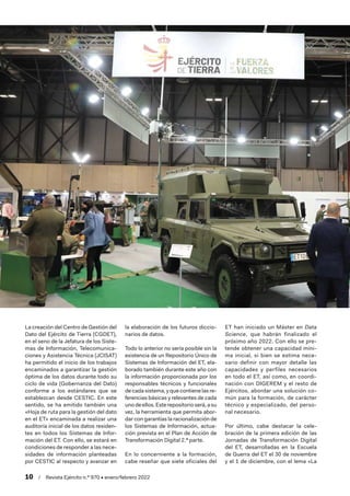 10  /  Revista Ejército n.º 970 • enero/febrero 2022
La creación del Centro de Gestión del
Dato del Ejército de Tierra (CGDET),
en el seno de la Jefatura de los Siste-
mas de Información, Telecomunica-
ciones y Asistencia Técnica (JCISAT)
ha permitido el inicio de los trabajos
encaminados a garantizar la gestión
óptima de los datos durante todo su
ciclo de vida (Gobernanza del Dato)
conforme a los estándares que se
establezcan desde CESTIC. En este
sentido, se ha emitido también una
«Hoja de ruta para la gestión del dato
en el ET» encaminada a realizar una
auditoría inicial de los datos residen-
tes en todos los Sistemas de Infor-
mación del ET. Con ello, se estará en
condiciones de responder a las nece-
sidades de información planteadas
por CESTIC al respecto y avanzar en
la elaboración de los futuros diccio-
narios de datos.
Todo lo anterior no sería posible sin la
existencia de un Repositorio Único de
Sistemas de Información del ET, ela-
borado también durante este año con
la información proporcionada por los
responsables técnicos y funcionales
decadasistema, yquecontienelas re-
ferencias básicas y relevantes de cada
unodeellos.Esterepositorioserá,asu
vez, la herramienta que permita abor-
dar con garantías la racionalización de
los Sistemas de Información, actua-
ción prevista en el Plan de Acción de
Transformación Digital 2.ª parte.
En lo concerniente a la formación,
cabe reseñar que siete oficiales del
ET han iniciado un Máster en Data
Science, que habrán finalizado el
próximo año 2022. Con ello se pre-
tende obtener una capacidad míni-
ma inicial, si bien se estima nece-
sario definir con mayor detalle las
capacidades y perfiles necesarios
en todo el ET, así como, en coordi-
nación con DIGEREM y el resto de
Ejércitos, abordar una solución co-
mún para la formación, de carácter
técnico y especializado, del perso-
nal necesario.
Por último, cabe destacar la cele-
bración de la primera edición de las
Jornadas de Transformación Digital
del ET, desarrolladas en la Escuela
de Guerra del ET el 30 de noviembre
y el 1 de diciembre, con el lema «La
 