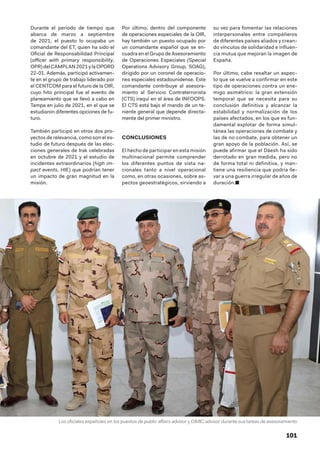 101
Durante el periodo de tiempo que
abarca de marzo a septiembre
de 2021, el puesto lo ocupaba un
comandante del ET, quien ha sido el
Oficial de Responsabilidad Principal
(officer with primary responsibility,
OPR)delCAMPLAN2021ylaOPORD
22-01. Además, participó activamen-
te en el grupo de trabajo liderado por
el CENTCOM para el futuro de la OIR,
cuyo hito principal fue el evento de
planeamiento que se llevó a cabo en
Tampa en julio de 2021, en el que se
estudiaron diferentes opciones de fu-
turo.
También participó en otros dos pro-
yectos de relevancia, como son el es-
tudio de futuro después de las elec-
ciones generales de Irak celebradas
en octubre de 2021 y el estudio de
incidentes extraordinarios (high im-
pact events, HIE) que podrían tener
un impacto de gran magnitud en la
misión.
Por último, dentro del componente
de operaciones especiales de la OIR,
hay también un puesto ocupado por
un comandante español que se en-
cuadra en el Grupo de Asesoramiento
de Operaciones Especiales (Special
Operations Advisory Group, SOAG),
dirigido por un coronel de operacio-
nes especiales estadounidense. Este
comandante contribuye al asesora-
miento al Servicio Contraterrorista
(CTS) iraquí en el área de INFOOPS.
El CTS está bajo el mando de un te-
niente general que depende directa-
mente del primer ministro.
CONCLUSIONES
El hecho de participar en esta misión
multinacional permite comprender
los diferentes puntos de vista na-
cionales tanto a nivel operacional
como, en otras ocasiones, sobre as-
pectos geoestratégicos, sirviendo a
su vez para fomentar las relaciones
interpersonales entre compañeros
de diferentes países aliados y crean-
do vínculos de solidaridad e influen-
cia mutua que mejoran la imagen de
España.
Por último, cabe resaltar un aspec-
to que se vuelve a confirmar en este
tipo de operaciones contra un ene-
migo asimétrico: la gran extensión
temporal que se necesita para su
conclusión definitiva y alcanzar la
estabilidad y normalización de los
países afectados, en los que es fun-
damental explotar de forma simul-
tánea las operaciones de combate y
las de no combate, para obtener un
gran apoyo de la población. Así, se
puede afirmar que el Dáesh ha sido
derrotado en gran medida, pero no
de forma total ni definitiva, y man-
tiene una resiliencia que podría lle-
var a una guerra irregular de años de
duración.■
Los oficiales españoles en los puestos de public affairs advisor y CIMIC advisor durante sus tareas de asesoramiento
 