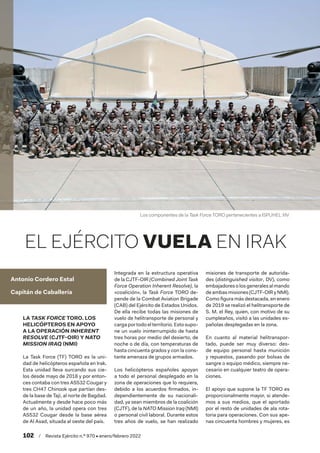 102  /  Revista Ejército n.º 970 • enero/febrero 2022
Antonio Cordero Estal
Capitán de Caballería
EL EJÉRCITO VUELA EN IRAK
LA TASK FORCE TORO. LOS
HELICÓPTEROS EN APOYO
A LA OPERACIÓN INHERENT
RESOLVE (CJTF-OIR) Y NATO
MISSION IRAQ (NMI)
La Task Force (TF) TORO es la uni-
dad de helicópteros española en Irak.
Esta unidad lleva surcando sus cie-
los desde mayo de 2018 y por enton-
ces contaba con tres AS532 Cougar y
tres CH47 Chinook que partían des-
de la base de Taji, al norte de Bagdad.
Actualmente y desde hace poco más
de un año, la unidad opera con tres
AS532 Cougar desde la base aérea
de Al Asad, situada al oeste del país.
Integrada en la estructura operativa
de la CJTF-OIR (Combined Joint Task
Force Operation Inherent Resolve), la
«coalición», la Task Force TORO de-
pende de la Combat Aviation Brigade
(CAB) del Ejército de Estados Unidos.
De ella recibe todas las misiones de
vuelo de helitransporte de personal y
carga por todo el territorio. Esto supo-
ne un vuelo ininterrumpido de hasta
tres horas por medio del desierto, de
noche o de día, con temperaturas de
hasta cincuenta grados y con la cons-
tante amenaza de grupos armados.
Los helicópteros españoles apoyan
a todo el personal desplegado en la
zona de operaciones que lo requiera,
debido a los acuerdos firmados, in-
dependientemente de su nacionali-
dad, ya sean miembros de la coalición
(CJTF), de la NATO Mission Iraq (NMI)
o personal civil laboral. Durante estos
tres años de vuelo, se han realizado
misiones de transporte de autorida-
des (distinguished visitor, DV), como
embajadoresolosgeneralesalmando
de ambas misiones (CJTF-OIR y NMI).
Como figura más destacada, en enero
de 2019 se realizó el helitransporte de
S. M. el Rey, quien, con motivo de su
cumpleaños, visitó a las unidades es-
pañolas desplegadas en la zona.
En cuanto al material helitranspor-
tado, puede ser muy diverso: des-
de equipo personal hasta munición
y repuestos, pasando por bolsas de
sangre o equipo médico, siempre ne-
cesario en cualquier teatro de opera-
ciones.
El apoyo que supone la TF TORO es
proporcionalmente mayor, si atende-
mos a sus medios, que el aportado
por el resto de unidades de ala rota-
toria para operaciones. Con sus ape-
nas cincuenta hombres y mujeres, es
Los componentes de la Task Force TORO pertenecientes a ISPUHEL XIV
 