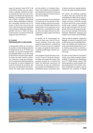 103
capaz de ejecutar hasta el 30 % de
movimientos aéreos para las opera-
ciones y, además, mantener la reser-
va nacional de horas de vuelo a dis-
posición del Mando de Operaciones
(MOPS) y el contingente nacional en
Irak, Kuwait y Jordania, asegurando
así los relevos españoles y cualquier
otra necesidad nacional que se re-
quiera. A día de hoy, son ya más de
cinco mil las horas de vuelo realizadas
sobre este país, habiéndosehelitrans-
portado más de un millón de libras
(cuatrocientos cincuenta mil kilos) de
carga por todo el territorio.
EL VUELO:
PREPARACIÓN Y EJECUCIÓN
La preparación debe ser minuciosa.
Se recibe la misión del departamento
de Operaciones de la TF TORO, que
procede a su vez de la Combat Avia-
tion Brigade (CAB), la cual tiene toda
la información necesaria para realizar
la misión de vuelo: horarios, itinera-
rios, personal y carga que transpor-
tar. La unidad mínima de helicópteros
es la patrulla. En Irak es obligatorio el
vuelo en formación de, al menos, dos
aeronaves. Se seleccionan las tripula-
ciones, las cuales están compuestas
por dos pilotos, un mecánico tripu-
lante y dos tiradores por helicóptero.
Las tripulaciones se ponen manos a la
obra para preparar la misión hasta el
más mínimo detalle.
Los pilotos estudian la ruta y altitudes
con precisión en función de la infor-
mación recibida acerca de la amena-
za en la zona. También determinan las
prestaciones con la carga que se va a
transportar y su distribución en cabi-
na. Para una mayor eficacia, los heli-
cópteros se suelen cargar a la máxima
capacidad.
El estudio de la meteorología es,
como en todo vuelo, vital. En un es-
cenario desértico como Irak, cobra
especial importancia la cantidad de
polvo en el aire, el cual, y en especial
en vuelos con gafas de visión noctur-
na (GVN), puede llegar a limitar la vi-
sibilidad.
Toca preparar la aeronave para el vue-
lo, por lo que el mecánico tripulan-
te realiza una inspección previa. Este
prevuelo consiste en un examen de
todos los elementos mecánicos de
la aeronave. En Irak, las condiciones
que soportan los helicópteros son es-
pecialmente duras: el excesivo calor,
el viento y la arena no ayudan precisa-
mente a las tareas de mantenimiento.
Por último, los tiradores preparan
la cabina. Para ello, montan las dos
ametralladoras MAG-58 de autopro-
tección, una en cada puerta. También
cargan munición y las GVN, aunque
la misión sea de día, ya que siempre
puede surgir cualquier imprevisto y
que el vuelo se alargue más de lo es-
perado. Terminan de asegurar el equi-
po y, a la hora marcada, la formación
española «Blackbull» despega para
cumplir con la misión encomendada.
Volar en Irak es exigente. Llegando a
Bagdad, la calima y la polución de la
ciudad hacen que la visibilidad dismi-
nuya. Los tiradores dan protección a
la aeronave desde las puertas en vue-
lo, mientras que, en tierra, controlan y
ayudan en el embarque del personal
y la carga.
El vuelo no solo involucra a las tripula-
ciones, sino a todo un equipo impres-
cindible. El personal de operaciones
de la TF TORO desde nuestro TOC
(tactic operations center) español rea-
liza el seguimiento de la misión, man-
tiene actualizados sus datos y está en
disposición de coordinar el trabajo
Helicóptero AS532 Cougar con el lago Tharthar de fondo
 