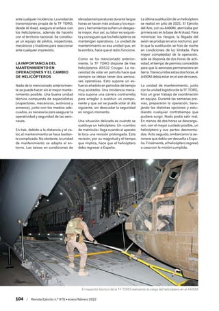 104  /  Revista Ejército n.º 970 • enero/febrero 2022
antecualquierincidencia.Launidadde
transmisiones propia de la TF TORO,
desde Al Asad, asegura el enlace con
los helicópteros, además de hacerlo
con el territorio nacional. Se constitu-
ye un equipo de pilotos, inspectores,
mecánicos y tiradores para reaccionar
ante cualquier imprevisto.
LA IMPORTANCIA DEL
MANTENIMIENTO EN
OPERACIONES Y EL CAMBIO
DE HELICÓPTEROS
Nada de lo mencionado anteriormen-
te se puede hacer sin el mejor mante-
nimiento posible. Una buena unidad
técnica compuesta de especialistas
(inspectores, mecánicos, aviónicos y
armeros), junto con los medios ade-
cuados, es necesaria para asegurar la
operatividad y seguridad de las aero-
naves.
En Irak, debido a la distancia y el ca-
lor, el mantenimiento se hace bastan-
te complicado. No obstante, la unidad
de mantenimiento se adapta al en-
torno. Las tareas en condiciones de
elevadas temperaturas durante largas
horas se hacen más arduas y los equi-
pos y herramientas sufren un desgas-
te mayor. Aun así, su labor es exquisi-
ta y consiguen que los helicópteros se
mantengan operativos. La unidad de
mantenimiento es esa unidad que, en
la sombra, hace que el resto funcione.
Como se ha mencionado anterior-
mente, la TF TORO dispone de tres
helicópteros AS532 Cougar. La ne-
cesidad de volar en patrulla hace que
siempre se deban tener dos aerona-
ves operativas. Esto supone un es-
fuerzo añadido en periodos de tiempo
muy acotados. Una incidencia mecá-
nica supone una carrera contrarreloj
para arreglar o sustituir un compo-
nente y que así se pueda volar al día
siguiente, sin descuidar la seguridad
en ningún momento.
Una situación delicada es cuando se
sustituye un helicóptero. Un «cambio
de matrícula» llega cuando al aparato
le toca una revisión prolongada. Esta
revisión, por su magnitud y el tiempo
que implica, hace que el helicóptero
deba regresar a España.
La última sustitución de un helicóptero
se realizó en julio de 2021. El Ejército
del Aire, con su A400M, aterrizaba por
primera vez en la base de Al Asad. Para
minimizar los riesgos, la llegada del
avión se produjo en arco nocturno, por
lo que la sustitución se hizo de noche
en condiciones de luz limitada. Para
mayor complejidad de la operación,
solo se disponía de dos horas de acti-
vidad, el tiempo de permiso concedido
para que la aeronave permaneciera en
tierra.Transcurridasestasdoshoras,el
A400M debía estar en el aire de nuevo.
La unidad de mantenimiento, junto
con la unidad logística de la TF TORO,
hizo un gran trabajo de coordinación
en equipo. Durante las semanas pre-
vias, prepararon la operación, bara-
jando las distintas opciones y estu-
diando cualquier contratiempo que
pudiera surgir. Nada podía salir mal.
En menos de dos horas se descarga-
ron, con el mayor cuidado posible, un
helicóptero y sus partes desmonta-
das. Acto seguido, embarcaron la ae-
ronave que debía ser devuelta a Espa-
ña. Finalmente, el helicóptero regresó
a casa con la misión cumplida.
El inspector técnico de la TF TORO realizando la carga del helicóptero en el A400M
 